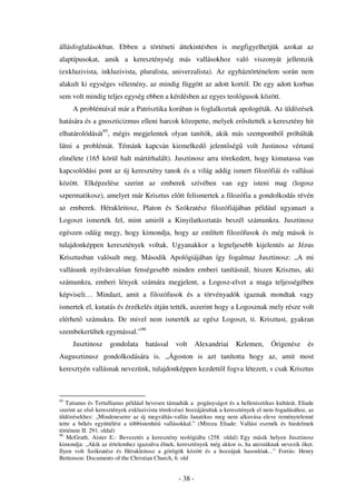 állásfoglalásokban. Ebben a történeti áttekintésben is megfigyelhetjük azokat az
alaptípusokat, amik a kereszténység más vallásokhoz való viszonyát jellemzik
(exkluzivista, inkluzivista, pluralista, univerzalista). Az egyháztörténelem során nem
alakult ki egységes vélemény, az mindig függött az adott kortól. De egy adott korban
sem volt mindig teljes egység ebben a kérdésben az egyes teológusok között.
     A problémával már a Patrisztika korában is foglalkoztak apologéták. Az üldözések
hatására és a gnoszticizmus elleni harcok közepette, melyek er sítették a keresztény hit
elhatárolódását95, mégis megjelentek olyan tanítók, akik más szempontból próbálták
látni a problémát. Témánk kapcsán kiemelked                   jelent ség   volt Justinosz vértanú
elmélete (165 körül halt mártírhalált). Jusztinosz arra törekedett, hogy kimutassa van
kapcsolódási pont az új keresztény tanok és a világ addig ismert filozófiái és vallásai
között. Elképzelése szerint az emberek szívében van egy isteni mag (logosz
szpermatikosz), amelyet már Krisztus el tt felismertek a filozófia a gondolkodás révén
az emberek. Hérakleitosz, Platon és Szókratész filozófiájában például ugyanazt a
Logoszt ismerték fel, mint amir l a Kinyilatkoztatás beszél számunkra. Jusztinosz
egészen odáig megy, hogy kimondja, hogy az említett filozófusok és még mások is
tulajdonképpen keresztények voltak. Ugyanakkor a legteljesebb kijelentés az Jézus
Krisztusban valósult meg. Második Apológiájában így fogalmaz Jusztinosz: „A mi
vallásunk nyilvánvalóan fenségesebb minden emberi tanításnál, hiszen Krisztus, aki
számunkra, emberi lények számára megjelent, a Logosz-elvet a maga teljességében
képviseli… Mindazt, amit a filozófusok és a törvényadók igaznak mondtak vagy
ismertek el, kutatás és érzékelés útján tették, aszerint hogy a Logosznak mely része volt
elérhet számukra. De mivel nem ismerték az egész Logoszt, ti. Krisztust, gyakran
szembekerültek egymással.”96
     Jusztinosz     gondolata     hatással     volt      Alexandriai   Kelemen,      Órigenész      és
Augusztinusz gondolkodására is. „Ágoston is azt tanította hogy az, amit most
keresztyén vallásnak nevezünk, tulajdonképpen kezdett l fogva létezett, s csak Krisztus



95
   Tatianus és Tertullianus például hevesen támadták a pogányságot és a hellenisztikus kultúrát. Eliade
szerint az els keresztények exkluzivista törekvései hozzájárultak a keresztények el nem fogadásához, az
üldözésekhez: „Mindenesetre az új megváltás-vallás fanatikus meg nem alkuvása eleve reménytelenné
tette a békés együttélést a többistenhit vallásokkal.” (Mircea Eliade: Vallási eszmék és hiedelmek
története II. 291. oldal)
96
   McGrath, Aister E.: Bevezetés a keresztény teológiába (258. oldal) Egy másik helyen Jusztinosz
kimondja: „Akik az értelemhez igazodva élnek, keresztények még akkor is, ha ateistáknak nevezik ket.
Ilyen volt Szókratész és Hérakleitosz a görögök között és a hozzájuk hasonlóak...” Forrás: Henry
Bettenson: Documents of the Christian Church, 6. old


                                                - 38 -
 