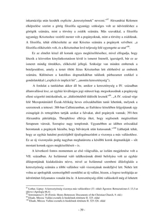 inkarnációja után kezdték explicite „keresztyénnek” nevezni.”97 Alexandriai Kelemen
elképzelése szerint a görög filozófia ugyanúgy szükséges volt az üdvözüléshez a
görögök számára, mint a törvény a zsidók számára. Más szavakkal, a filozófia
ugyanúgy Krisztushoz vezérl mester volt a pogányoknak, mint a törvény a zsidóknak.
A filozófia, tehát el készítette az utat Krisztus számára a pogányok szívében: „a
filozófia el készítés volt, és a Krisztusban lev teljesség felé egyengette az utat”98.
     Ez az elmélet közel áll korunk egyes megközelítéseihez, mivel elfogadja, hogy
létezik a közvetlen kinyilatkoztatáson kívül is ismeret Istenr l, igazságról, bár ez az
ismeret mindig töredékes, el készít              jelleg . Szüksége van minden embernek a
beteljesedésre, amely a testet öltött Jézus Krisztusban lett elérhet vé az emberek
számára. Különösen a katolikus dogmatikákban találunk párhuzamot ezekkel a
gondolatokkal („explicit és implicit hit”, „anoním kereszténység”).
      A fordulat a tanításban akkor áll be, amikor a kereszténység a IV. században
államvallássá lesz, az egyház kiváltságos jogi státuszt kap, megsokasodnak a pogányság
elleni szigorító intézkedések, az „üldözöttekb l üldöz k lesznek”99. „A IV. század vége
felé Mezopotámiától Észak-Afrikáig heves er szakhullám tanúi lehetünk, melynek a
szerzetesek a tettesei: 388-ban Callinicumban, az Eufrátesz közelében felgyújtanak egy
zsinagógát és rettegésben tartják azokat a falvakat, ahol pogányok vannak; 391-ben
Alexandria pátriárkája, Theophilosz elhívja                 ket, hogy segítsenek megtisztítani
Serapeum városát, Szerapisz nagy templomát. Ugyanebben az id ben er szakkal
berontanak a pogányok házaiba, hogy bálványok után kutassanak.”100 Láthatjuk tehát,
hogy az egyház hatalmi pozíciójából újrafogalmazódott a viszonya a más vallásokhoz.
Ez az új viszonyulás pedig nagyban meghatározta a kés bbi korok dogmatikáját – s t
mostani korunk egyes megközelítéseit – is.
     A következ fontos momentum az els világvallás, az iszlám megjelenése volt a
VII. században. Az Iszlámmal való találkozásnak dönt                     befolyása volt az egyház
álláspontjának kialakulására nézve, mivel az Iszlámmal szembeni állásfoglalás a
keresztyénség számára a többi valláshoz való viszonyának modelljévé lett. Nehéz lett
volna az apologéták szemszögéb l szemlélni az új vallást, hiszen, a logosz teológiája az
üdvtörténet folyamatos vonalát írta le. A kereszténység el tti vallásokról még el lehetett

97
   Lothar, Liptay: A keresztyénség viszonya más vallásokhoz (33. oldal) Ágoston: Retractationes I. 13,3-at
idézve (Apologia 66,4)
98
   Sztromateisz I. 28 (Forrás: Henry Bettenson: Documents of the Christian Church, 9. old.)
99
   Eliade, Mircea: Vallási eszmék és hiedelmek története II. 325. oldal
100
    Eliade, Mircea: Vallási eszmék és hiedelmek története II. 325-326. oldal


                                                 - 39 -
 