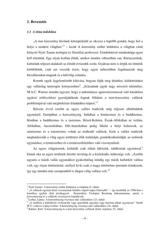 1. Bevezetés

1.1 A téma indoklása

     „A mai keresztény hív nek kétségtelenül az okozza a legtöbb gondot, hogy hol a
helye a modern világban.”1 – kezdi A keresztény ember küldetése a világban cím
könyvét Nyíri Tamás teológiai és filozófiai professzor. Gondolatával mindenképp egyet
kell értenünk. Egy olyan korban élünk, amikor minden változóban van. Környezetünk,
kultúránk teljesen átalakult az elmúlt évtizedek során. Gyakran nem is értjük mi történik
körülöttünk, csak azt vesszük észre, hogy egyre nehezebben fogalmazzuk meg
hitvallásunkat magunk és a külvilág számára.
     Korunk egyik legjelent sebb kihívása, hogyan éljük meg hitünket, küldetésünket
egy vallásilag heterogén környezetben2. „Századunk egyik nagy missziói tekintélye,
M.A.C. Warren mondta egyszer, hogy a tudományos agnoszticizmussal való küzdelem
egykori er feszítései gyerekjátéknak fognak fölt nni a nem-keresztény vallások
problémájával való megbirkózás feladatához képest.”3
     Kétszáz évvel ezel tt az egyes vallási tradíciók még teljesen elkülönültek
egymástól. Európában a kereszténység, Indiában a hinduizmus és a buddhizmus,
Kínában a buddhizmus és a taoizmus, Közel-Keleten, Észak-Afrikában az iszlám,
Afrikában, Ausztráliában, Dél-Amerikában pedig f ként a helyi kultuszok, az
animizmus és a totemizmus voltak az uralkodó vallások. Ezek a vallási tradíciók
meghatározták a világ egyes területein él k kultúráját, gondolkodásmódját, az emberek
egymáshoz, a természethez és a természetfelettihez való viszonyulását.
     Az egyes világnézetek, kultúrák csak ritkán ütköztek, találkoztak egymással.4
Ennek oka az egyes területek közötti távolság és a közlekedés nehézsége volt. „Azel tt
ugyanis a másik vallás ugyanakkor gyakorlatilag mindig egy másik kultúrkör vallása
volt, egy olyan történelemé, mellyel ki-ki csak a maga történelme peremén érintkezett,
így egy minden más szempontból is idegen világ vallása volt.”5



1
  Nyíri Tamás: A keresztény ember küldetése a világban (5. oldal)
2
  „A vallások egymás közti viszonyának kérdése napról napra fontosabb.” – így kezd dik az 1996-ban a
katolikus egyház által jóváhagyott        Nemzetközi Teológiai Bizottság dokumentuma, amely a
kereszténység és a vallások viszonyával foglalkozik.
3
  Lothar, Liptay: A kereszténység viszonya más vallásokhoz (23. oldal)
4
  „A múltban a különböz civilizációk vagy ignorálták egymást vagy harcban álltak egymással.” Smith
W.C.-t idézve Liptay Lothar: A kereszténység viszonya más vallásokhoz (16. oldal)
5
  Rahner, Karl: A kereszténység és a nem keresztény vallások (Isten: rejtelem, 52. oldal)


                                               -4-
 