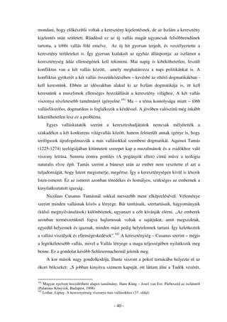 mondani, hogy el készít i voltak a keresztény kijelentésnek, de az Iszlám a keresztény
kijelentés után született. Ráadásul ez az új vallás magát ugyancsak fels bbrend nek
tartotta, a többi vallás fölé emelve.       Az új hit gyorsan terjedt, és veszélyeztette a
keresztény területeket is. Így gyorsan kialakult az egyház álláspontja: az iszlámot a
kereszténység ádáz ellenségének kell tekinteni. Mai napig is kibékíthetetlen, feszült
konfliktus van a két vallás között,        amely meghatározza a napi politikánkat is. A
konfliktus gyökerét a két vallás összeütközésében – kevésbé az eltér dogmatikákban -
kell keresnünk. Ebben az id szakban alakul ki az Iszlám dogmatikája is, itt kell
keresnünk a muszlimok ellenséges hozzáállását a keresztény világhoz. A két vallás
viszonya részletesebb tanulmányt igényelne.101 Ma – a téma komolysága miatt – több
vallásfilozófus, dogmatikus is foglalkozik a kérdéssel. A jöv ben valószín még inkább
kikerülhetetlen lesz ez a probléma.
      Egyes valláskutatók szerint a kereszteshadjáratok nemcsak mélyítették a
szakadékot a két konkurens világvallás között, hanem felmerült annak igénye is, hogy
teológusok újrafogalmazzák a más vallásokkal szembeni dogmatikát. Aquinoi Tamás
(1225-1274) teológiájában kitüntetett szerepet kap a muzulmánok és a zsidókhoz való
viszony leírása. Summa contra gentiles (A pogányok ellen) cím                 m ve a teologia
naturalis elvre épít. Tamás szerint a b neset után az ember nem veszítette el azt a
tuljadonságát, hogy Istent megismerje, megértse. Így a kereszténységen kívül is létezik
Isten-ismeret. Ez az ismeret azonban töredékes és homályos, szükséges az embernek a
kinyilatkoztatott igazság.
      Nicolaus Cusanus Tamásnál sokkal messzebb ment elképzelésével. Véleménye
szerint minden vallásnak közös a lényege. Bár tanításaik, szertartásaik, hagyományaik
(küls megnyilvánulások) különböznek, ugyanazt a célt kívánják elérni. „Az emberek
azonban természetüknél fogva hajlamosak voltak a sajátjukat, amit megszoktak,
egyedül helyesnek és igaznak, minden mást pedig helytelennek tartani. Így keletkeztek
a vallási viszályok és ellenségeskedések”.102 A kereszténység – Cusanus szerint – mégis
a legtökéletesebb vallás, mivel a Vallás lényege a maga teljességében nyilatkozik meg
benne. Ez a gondolat kés bb Schleiermachernál jelenik meg.
      A kor mások nagy gondolkodója, Dante viszont a pokol tornácába helyezte el az
ókori bölcseket: „S jobban kinyitva szemem kapuját, ott láttam ülni a Tudók vezérét,


101
    Magyar nyelven hozzáférhet alapos tanulmány: Hans Küng – Josef van Ess: Párbeszéd az iszlámról
(Palatinus Könyvek, Budapest, 1998)
102
    Lothar, Liptay: A keresztyénség viszonya más vallásokhoz (37. oldal)


                                             - 40 -
 
