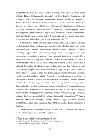 hol körben ült a Bölcsel Család. Mind t csodálják, mind csak t dicsérik; láttam
közöttük Plátont, Szókratészt,.kik többieknél közelebb kisérék. Demokritoszt, ki
szám zé az észt,.és Empedoklészt, Anaxagorászt,..Thalészt, Heraklitoszt, Diogenészt,
Zenót, s ki leirt minden kvalitást, Dioszkorideszt: s Linuszt, Orpheusszal Tulliuszt s
Senecát, az etikást; mér             Euklidészt, Ptolomeusszal Hippokratészt, Galénuszt,
Avicennát s Averroëst a Kommentáriussal.”103 Mohamedet és követ it pedig a pokol
mély bugyrába: „Nézd Mohamedet, mily csúnyán repedt szét! És nézd Alit mellettem:
hajtól állig hasított arca elrontotta kedvét. S mind, aki csak így megszaggatva jár itt,
szakadásnak volt földön okozója, mi itt örök kárhozatára válik.”104
      A reformátorok inkább csak érint legesen foglalkoztak ezzel a kérdéssel. Luther
gondolkodásának középpontjában a megigazulás kérdése állt. Ezt pedig nem a más
vallásokkal való kapcsolat kontextusában fogalmazza meg.                   Szerinte az ember
romlottsága éppen abban nyilvánul meg, hogy elveti Isten kegyelmét és saját
cselekedetei, szertartásai, igyekezetei révén igyekszik üdvösséget szerezni. Ez a
megállapítás nemcsak a pogányokra érvényes, hanem a keresztényekre is (Tehát a
kereszténységen belül is létezik vallás, amely nem üdvözít). „Luther szerint tehát a
vallásnak lényegében két alaptípusa van: az Isten kegyelme által, valamint a saját
cselekedeteink alapján történ üdvözülés vallása. Az egyik az igaz vallás, a másik a
hamis vallás.”105 Luther korának nagy humanistájával Erasmussal vitázva kimondja:
„minden ami Krisztus Lelke nélküli a Sátánnak, az istentelenségnek, a tévedésnek, a
sötétségnek, a b nnek, a halálnak és Isten haragjának van alávetve… ebben a világban
két birodalom létezik, amelyek kölcsönösen harcolnak egymás ellen. Az egyikben a
Sátán uralkodik… A másik birodalomban Krisztus uralkodik. Az               országa állhatatosan
ellenáll a Sátán birodalmának és folyamatosan harcban áll vele. Nem a magunk
erejéb l, hanem Isten kegyelméb l kerülhetünk Krisztus birodalmába, s így a jelenvaló,
hitvány világtól megmenekülünk és a sötétség hatalmából kiszabadulunk.”106 Ezek a
mondatok exkluzivista felhangúak, ennek ellenére a nagy reformátor elevenen
érdekl dött az iszlám iránt, olyannyira, hogy 1542-ben kiadta a Korán német nyelv
fordítását.
      Lutherhez közelálló véleményt fogalmazott meg a XX. században Karl Barth is,
kinek vallásfelfogásával a kés bbiekben foglalkozom.

103
    Dante: Az isteni színjáték. A pokol tornáca, negyedik ének
104
    Dante: Az isteni színjáték. A pokol, huszonnyolcadik ének
105
    Lothar, Liptay: A keresztyénség viszonya más vallásokhoz (39. oldal)
106
    Luther, Marthin: A szolgai akarat (226. oldal)


                                                 - 41 -
 