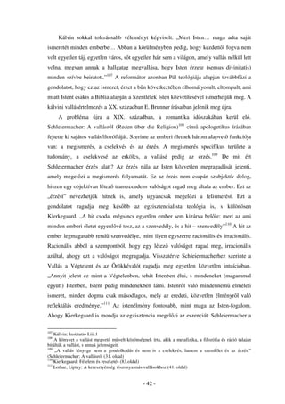 Kálvin sokkal toleránsabb véleményt képviselt. „Mert Isten… maga adta saját
ismeretét minden emberbe… Abban a körülményben pedig, hogy kezdett l fogva nem
volt egyetlen táj, egyetlen város, s t egyetlen ház sem a világon, amely vallás nélkül lett
volna, megvan annak a hallgatag megvallása, hogy Isten érzete (sensus divinitatis)
minden szívbe beiratott.”107 A reformátor azonban Pál teológiája alapján továbbf zi a
gondolatot, hogy ez az ismeret, érzet a b n következtében elhomályosult, eltompult, ami
miatt Istent csakis a Biblia alapján a Szentlélek Isten közvetítésével ismerhetjük meg. A
kálvini vallásértelmezés a XX. században E. Brunner írásaiban jelenik meg újra.
      A probléma újra a XIX. században, a romantika id szakában kerül el .
Schleiermacher: A vallásról (Reden über die Religion)108 cím apologetikus írásában
fejtette ki sajátos vallásfilozófiáját. Szerinte az emberi életnek három alapvet funkciója
van: a megismerés, a cselekvés és az érzés. A megismerés specifikus területe a
tudomány, a cselekvésé az erkölcs, a vallásé pedig az érzés.109 De mit ért
Schleiermacher érzés alatt? Az érzés nála az Isten közvetlen megragadását jelenti,
amely megel zi a megismerés folyamatát. Ez az érzés nem csupán szubjektív dolog,
hiszen egy objektívan létez transzcendens valóságot ragad meg általa az ember. Ezt az
„érzést” nevezhetjük hitnek is, amely ugyancsak megel zi a felismerést. Ezt a
gondolatot ragadja meg kés bb az egzisztencialista teológia is, s különösen
Kierkegaard. „A hit csoda, mégsincs egyetlen ember sem kizárva bel le; mert az ami
minden emberi életet egyenl vé tesz, az a szenvedély, és a hit – szenvedély”110 A hit az
ember legmagasabb rend szenvedélye, mint ilyen egyszerre racionális és irracionális.
Racionális abból a szempontból, hogy egy létez valóságot ragad meg, irracionális
azáltal, ahogy ezt a valóságot megragadja. Visszatérve Schleiermacherhez szerinte a
Vallás a Végtelent és az Örökkévalót ragadja meg egyetlen közvetlen intuícióban.
„Annyit jelent ez mint a Végtelenben, tehát Istenben élni, s mindeneket (magammal
együtt) Istenben, Istent pedig mindenekben látni. Istenr l való mindennem elméleti
ismeret, minden dogma csak másodlagos, mely az eredeti, közvetlen élményr l való
reflektálás eredménye.”111 Az istenélmény fontosabb, mint maga az Isten-fogalom.
Ahogy Kierkegaard is mondja az egzisztencia megel zi az eszenciát. Schleiermacher a

107
    Kálvin: Institutio I.iii.1
108
    A könyvet a vallást megvet m velt közönségnek írta, akik a metafizika, a filozófia és ráció talaján
bírálták a vallást, s annak jelenségeit.
109
    „A vallás lényege nem a gondolkodás és nem is a cselekvés, hanem a szemlélet és az érzés.”
(Schleiermacher: A vallásról (31. oldal)
110
    Kierkegaard: Félelem és reszketés (83.oldal)
111
    Lothar, Liptay: A keresztyénség viszonya más vallásokhoz (41. oldal)


                                                - 42 -
 