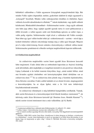 különböz vallásokban a Vallás ugyanazon Lényegének megnyilvánulását látja. Bár
minden Vallás sajátos dogmatikát, tanítást, gyakorlatot alakított ki mégis ugyanarról a
„Lényegr l” beszélnek. Minden vallás szükségszer en töredékes és tökéletlen. Egyes
vallások elveszítik aktualitásukat és elhalnak,112 mások átalakulnak, vagy újabb vallások
keletkeznek. Mindezekb l elmondható – Schleiermacher szerint –, hogy egyik vallásnak
sem lehet joga ahhoz, hogy sajátját egyedül igaznak tartsa és ezzel párhuzamosan a
többit tévesnek: a vallást ugyanis senki sem birtokolhatja egészen; az ember véges, a
vallás pedig végtelen. Schleiermacher végül elveti a vallásokon túli Vallás eszméjét.
Nem lehet egy igazi vallást kreálni tehát (pl. szinkretizmussal) – szerinte – mivel épp a
konkrét történelmi vallások sokszín sége mutatja meg a vallás igazi lényegét. Mégsem
jut el a teljes relativizmusig, hiszen számára a kereszténység a vallások vallása marad.
Schleiermacher gondolataival a liberális teológiai megközelítések kapcsán találkozunk.


6.2 Exkluzivista megközelítések


      Az exkluzivista megközelítés szerint Istent egyedül Jézus Krisztuson keresztül
lehet megismerni. Csakis általa lehet az embereknek kapcsolata az Atyával, kizárólag
azok üdvözülnek, akik meghallják az evangélium üzenetét és arra pozitívan válaszolnak.
Liptay Lotharnak is be kellett ismernie könyvében, hogy „mind eredeti bibliai, mind
mai hivatalos egyházi értelmében vett keresztyénységben dönt                         túlsúlyban van az
exkluzivista elem.”113 Ez az exkluzivista elem jelenik meg a Szentírás kijelentéseiben,
Jézus Krisztus szavaiban. Csakis azáltal tudnánk ezt az elemet kivenni, megmagyarázni
a kereszténységben, ha az olyan Igéket, mint a Jn 14,6 nem örökérvény
kinyilatkoztatásnak tartanánk.
      Az exkluzivista vélemények is még különböz kategóriákba sorolhatóak. Vannak,
akik szerint Krisztuson és a kereszténységen kívül létezik homályos istenismeret114, de
üdvösség csakis Jézus Krisztuson keresztül (pl: Dominus Iesus, Hendrik Kraemer115),
mások szerint viszont istenismeret sincs a más vallásokban. (pl: K. Barth)


112
    A judaizmust például ilyen vallásnak tatrja Schleiermacher (A vallásról, 151. oldal)
113
    Lothar, Liptay: A kereszténység viszonya más vallásokhoz (183. oldal)
114
    Ez az ismeret azonban ugyanúgy Krisztus által adatik, nem pedig T le függetlenül (teremtettségünkb l
adódóan).
115
    Kraemer (1888-1965) szerint: Isten fénye „homályosan és törten átragyog az értelmen, a természeten
és a történelmen”, viszont „Isten kijelentette az utat és az igazságot és az életet Jézus Krisztusban, és azt
akarja, hogy ezt megismerje az egész világ.” (Alister E. McGrath: Bevezetés a keresztény teológiába,
402. oldal)


                                                   - 43 -
 
