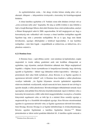 Az egyháztörténelem során, – bár ahogy röviden leírtam mindig jelen volt az
alternatív álláspont –, túlnyomórészt érvényesült a keresztény hit kizárólagosságának
hirdetése.
        A római katolikus egyházban a II. Vatikáni zsinat el tt általános érvény volt az
„extra ecclesiam nulla salus” dogmatika. De még az utóbbi években is újra felütötte a
fejét a Joseph Ratzinger bíboros által aláírt Dominus Iesus cím nyilatkozatban, amelyet
a Hittani Kongregáció adott ki 2000. augusztusában. Itt kell megjegyezni azt, hogy a
kereszténység más vallásokkal való viszonya a római katolikus teológiában nagyobb
figyelmet kap, mint a protestáns teológiákban. De az is igaz, hogy nem látunk
következetes, egységes állásfoglalást a kérdéssel kapcsolatban. A mai katolikus
teológiában – mint látni fogjuk – megtalálhatók az exkluzivista, az inkluzívista, s t a
pluralista vonások is.


6.2.1 Dominus Iesus

        A Dominus Iesus – saját állítása szerint - nem tartalmaz új kijelentéseket, csupán
megismétel és tisztáz néhány gondolatot amik már korábban elhangzottak az
egyházban, vagy olyanokat, amelyek félreértésre adhatnak okot. Mégis meglepetéssel
fogadták a világban, hiszen nyomatékosan és hangsúlyosan kimondja, hogy üdvösség
egyedül az Egyházban – látható vagy láthatatlan módon kapcsolódva - lehetséges. A
protestánsok által sokat bírált nyilatkozat „Jézus Krisztus és az Egyház egyetlen és
egyetemesen üdvözít voltáról” szól. A Dominus Iesus kiadását a vallási pluralizmus
veszélyei indították: „Az Egyház folyamatos missziós igehirdetését napjainkban
relativista elméletek veszélyeztetik, melyek nemcsak de facto, hanem de iure (elvileg) is
igazolni akarják a vallási pluralizmust. Következésképpen túlhaladottnak tartanak olyan
igazságokat, mint például Jézus Krisztus kinyilatkoztatásának végs és tökéletes volta; a
keresztény hit természete a többi vallás bels meggy z déséhez viszonyítva; a Szentírás
könyveinek sugalmazott volta; az örök Ige és a názáreti Jézus személyi egysége; a
megtestesült Ige és a Szentlélek üdvrendjének egysége; Jézus Krisztus misztériumának
egyetlen és egyetemesen üdvözít volta; az Egyház egyetemesen üdvözít közvetítése;
Isten Országa, Krisztus Országa és az Egyház különböz sége és elválaszthatatlansága;
Krisztus       egyetlen     Egyházának   a   katolikus   Egyházban   létezése.”116   Minket
protestánsokat az idézet utolsó gondolata háborított fel. A katolikus egyház nemcsak a

116
      Dominus Iesus (Bevezetés, 4)


                                             - 44 -
 