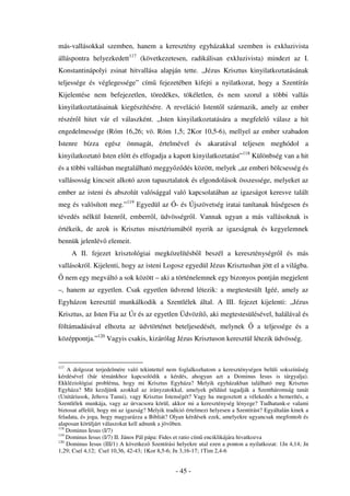 más-vallásokkal szemben, hanem a keresztény egyházakkal szemben is exkluzivista
álláspontra helyezkedett117 (következetesen, radikálisan exkluzivista) mindezt az I.
Konstantinápolyi zsinat hitvallása alapján tette. „Jézus Krisztus kinyilatkoztatásának
teljessége és véglegessége” cím fejezetében kifejti a nyilatkozat, hogy a Szentírás
Kijelentése nem befejezetlen, töredékes, tökéletlen, és nem szorul a többi vallás
kinyilatkoztatásainak kiegészítésére. A reveláció Istent l származik, amely az ember
részér l hitet vár el válaszként. „Isten kinyilatkoztatására a megfelel                   válasz a hit
engedelmessége (Róm 16,26; vö. Róm 1,5; 2Kor 10,5-6), mellyel az ember szabadon
Istenre bízza egész önmagát, értelmével és akaratával teljesen meghódol a
kinyilatkoztató Isten el tt és elfogadja a kapott kinyilatkoztatást”118 Különbség van a hit
és a többi vallásban megtalálható meggy z dés között, melyek „az emberi bölcsesség és
vallásosság kincseit alkotó azon tapasztalatok és elgondolások összessége, melyeket az
ember az isteni és abszolút valósággal való kapcsolatában az igazságot keresve talált
meg és valósított meg.”119 Egyedül az Ó- és Újszövetség iratai tanítanak h ségesen és
tévedés nélkül Istenr l, emberr l, üdvösségr l. Vannak ugyan a más vallásoknak is
értékeik, de azok is Krisztus misztériumából nyerik az igazságnak és kegyelemnek
bennük jelenlév elemeit.
        A II. fejezet krisztológiai megközelítésb l beszél a kereszténységr l és más
vallásokról. Kijelenti, hogy az isteni Logosz egyedül Jézus Krisztusban jött el a világba.
      nem egy megváltó a sok között – aki a történelemnek egy bizonyos pontján megjelent
–, hanem az egyetlen. Csak egyetlen üdvrend létezik: a megtestesült Igéé, amely az
Egyházon keresztül munkálkodik a Szentlélek által. A III. fejezet kijelenti: „Jézus
Krisztus, az Isten Fia az Úr és az egyetlen Üdvözít , aki megtestesülésével, halálával és
föltámadásával elhozta az üdvtörténet beteljesedését, melynek                      a teljessége és a
középpontja.”120 Vagyis csakis, kizárólag Jézus Krisztuson keresztül létezik üdvösség.


117
    A dolgozat terjedelmére való tekintettel nem foglalkozhatom a kereszténységen belüli sokszín ség
kérdésével (bár témánkhoz kapcsolódik a kérdés, ahogyan azt a Dominus Iesus is tárgyalja).
Ekkléziológiai probléma, hogy mi Krisztus Egyháza? Melyik egyházakban található meg Krisztus
Egyháza? Mit kezdjünk azokkal az irányzatokkal, amelyek például tagadják a Szentháromság tanát
(Unitáriusok, Jehova Tanui), vagy Krisztus Istenségét? Vagy ha megosztott a vélekedés a bemerítés, a
Szentlélek munkája, vagy az úrvacsora körül, akkor mi a kereszténység lényege? Tudhatunk-e valami
biztosat affel l, hogy mi az igazság? Melyik tradíció értelmezi helyesen a Szentírást? Egyáltalán kinek a
feladata, és joga, hogy magyarázza a Bibliát? Olyan kérdések ezek, amelyekre ugyancsak megfontolt és
alaposan körüljárt válaszokat kell adnunk a jöv ben.
118
    Dominus Iesus (I/7)
119
    Dominus Iesus (I/7) II. János Pál pápa: Fides et ratio cím enciklikájára hivatkozva
120
    Dominus Iesus (III/1) A következ Szentírási helyekre utal ezen a ponton a nyilatkozat: 1Jn 4,14; Jn
1,29; Csel 4,12; Csel 10,36, 42-43; 1Kor 8,5-6; Jn 3,16-17; 1Tim 2,4-6


                                                 - 45 -
 