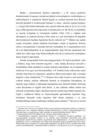 Minket – protestánsokat, beleértve baptistákat – a IV. fejezet gondolatai
botránkoztatnak. Itt ugyanis a nyilatkozat túllépve a krisztológián és a szótériológián, az
ekkléziológiával is foglalkozik. Melyik Egyház az, amelyen keresztül Jézus Krisztus
üdvözít jelenlétét és tevékenységét folytatja? A válasz: „Krisztus egyetlen Egyháza,
(...) melyet Üdvözít nk feltámadása után a pásztor Péternek adott át (Jn 21,17), és rá
meg a többi apostolra bízta terjesztését és kormányzását (vö. Mt 28,18), és mindörökre
az igazság oszlopának és er sségének rendelte (1Tim 3,15), e világban mint
alkotmányos és rendezett társaság a Péter utóda és a vele közösségben él püspökök
által kormányzott katolikus Egyházban létezik [subsistit in].”121 Minden más egyház
csupán részegyház, melyek tökéletlen közösségben vannak az Egyházzal. Krisztus
ezeket a részegyházakat is használja üdvözít munkájában. Ez a megfogalmazás távol
áll a mi ekkléziológiánktól. A mi meggy z désünk, hogy Krisztus egyházának nem
azáltal lesz valaki tagja, hogy bekeresztelkedik, részesül az eucharisztia szentségében,
hanem megtér és újjászületik.
      Témánk szempontjából fontos még megjegyeznünk a VI. fejezet gondolatát: „Arra
a kérdésre, hogy Isten üdvözít             kegyelme – mely mindig Krisztuson keresztül a
Szentlélekben adatik ajándékul és mindig titokzatos kapcsolatban van az Egyházzal –
miként jut el az egyes nem keresztényekhez, a II. Vatikáni Zsinat sz kszavúan annyit
mondott, hogy Isten ezt a kegyelmet ,,egyedül az Általa ismert utakon'' adja. A teológia
dolgozik e téma elmélyítésén.”122 A Dominus Iesus tehát elismeri a nem keresztény
vallások értékeit, amelyek el készít i lehetnek az Evangélium befogadására, de
kijelenti, hogy ezeknek a vallásoknak önmagukban nincs üdvözít értékük. Üdvösség
csakis Krisztusban az Egyház által létezik. A más vallásúak, látható módon nem
tartoznak az Egyházhoz mégis valamilyen titokzatos módon kapcsolatban lehetnek vele.
Végül a nyilatkozat felhívja az Anyaszentegyház gyermekeinek figyelmét, hogy
kiváltságos     helyzetük      csakis    kegyelem          által   adatott   számukra,     s    ez   nem
fels bbrend séget, hanem felel sséget, küldetést jelent számukra.123 Így jut el a misszió


121
    Dominus Iesus (IV/16) a II. Vatikáni Zsinat: Lumen gentium konstitúciójára hivatkozva. Ugyanez a
gondolat jelen van a Dignitatis Humanae kezdet deklarációban is, amely a vallásszabadságról szól:
„Hisszük, hogy ez az egyetlen igaz vallás a katolikus és apostoli Egyházban létezik” (DH 1)
122
    Dominus Iesus (VI/21) II.Vatikáni Zsinat: Ad gentes határozatára hivatkozva
123
     Elgondolkodtató számunkra, protestánsok számára is a nyilatkozat következ gondolata: ,,Az
Anyaszentegyház gyermekei azonban el ne felejtsék, hogy kiváltságos helyzetüket nem saját
érdemeiknek, hanem Krisztus különös kegyelmének kell tulajdonítaniuk; s ha nem válaszolnak rá
gondolattal, szóval és cselekedettel, nem csupán nem üdvözülnek, hanem szigorúbb ítélet alá is esnek.
Érthet tehát, hogy az Egyház az Úr parancsának megfelel en (vö. Mt 28,19-20) és a minden ember iránti
szeretet követelményeként ,,szüntelenül hirdeti és hirdetnie is kell Krisztust, aki az út, az igazság és az


                                                  - 46 -
 