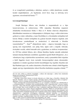 és az evangelizáció gondolatáig a dekrétum, amelyet a vallási pluralizmus eszméje
kezdett megkérd jelezni. „Az Egyháznak, mivel hiszi, hogy az üdvösség terve
egyetemes, missziósnak kell lennie.”124


6.2.2 Joseph Ratzinger

     Joseph Ratzinger bíboros más írásaiban is megmutatkozik ez a fajta
konzervativizmus, és exkluzivizmus. 1996. májusában                             Mexikóban megtartott
el adásában következetesen bírálta J. Hick és P. Knitter relativista elképzeléseit.
(Kés bbiekben ismertetem az             álláspontjukat is.) Kifejtette, hogy a vallási relativizmus
gyökereit az indiai vallásokban, a kanti filozófiában és a felszabadítás teológiában kell
keresni. Bírálja a modern teológiában oly gyakran használt ortopraxis fogalmát, amit
következetesen        szembeállítanak        az     ortodoxiával.      A     relativisták     a    filozófiai
ismeretelméletre125 – Kant126 elképzeléseire építve – alapozva kimondják, hogy az
igazság nem megismerhet , sem pedig Isten, éppen ezért a dogmák változnak,
érvényüket veszítik, sokkal fontosabb ezért a gyakorlatra, az erkölcsre összpontosítani.
Az 1927-ben született bíboros, akit a Római Katolikus Egyház második emberének
tartanak elutasítja Bultmann szemléletét, ugyanakkor egyetért Barth felfogásával. „Az a
véleményem, hogy a újskolasztikus racionalizmus, amely a praeambula fideit szigorúan
a hitt l független ésszel, tiszta racionális bizonyosságokkal akarta rekonstruálni,
megbukott; és minden ugyanilyen kísérlet hasonlóképpen fog végz dni. Ennyiben már
Karl Barthnak igaza volt, amikor elutasította a filozófiát mint a hitnek a hitt l független
alapját, mert így végeredményben változó filozófiai elméleteken nyugodna a hitünk.”127


élet (Jn 14,6), akiben az emberek megtalálják a vallásos élet teljességét, s akiben Isten mindeneket
kiengesztelt önmagával'' (Dominus Iesus VI/22)
124
    Dominus Iesus (VI/22)
125
    Ratzinger szerint Hick, Knitter és követ i elkövetik azt a hibát, hogy a filozófiát a Kijeletés fölé
helyezik. Számukra „nem az exegézis igazolja a filozófiát, hanem a filozófia hozza létre az exegézist.”
(Ratzinger: A hit és a teológia mai helyzetér l, Mérleg 97/2 elektronikus formátum)
126
    Kant a felvilágosodás racionalizmusát bírálta és az „ész” istenítését. A filozófia, de a vallásfilozófia és
a teológiatörténetben is fordulatot jelent gondolkodásában beállt „kopernikuszinak” nevezett fordulat,
miszerint: „a Kant el tti filozófia magától értet d nek feltételezte, hogy a világ és a létez k közvetlenül
adott valóságok. Kant viszont reflektált arra, hogy a szubjektum sajátossága határozza meg azt a módot,
ahogyan e tárgyak adva vannak, ahogyan megjelennek számunkra. Ebb l azt a következtetést vonta le,
hogy azokat a feltételeket keresve, amelyek lehet vé teszik, hogy tárgyak legyenek adva számunkra, nem
sajátos, tapasztalatot meghaladó tárgyakat kell vizsgálnunk, hanem olyan szubjektív feltételeket, amelyek
meghatározzák a tapasztalati összefüggések strukturáját.” (Richard Schaeffler: A vallásfilozófia
kézikönyve, 52. oldal) Vagyis a megismerésnek a megismer vel kezd kezd dnie. A vallás nem kívánhat
magának ontológiai megalapotottságot, Isten felé az ember csakis „reménységgel” fordulhat. (Err l ír
Kant: A vallás a puszta ész határain belül cím munkájában, 203. oldal)
127
    Ratzinger: A hit és a teológia mai helyzetér l, Mérleg 97/2 elektronikus formátum


                                                    - 47 -
 