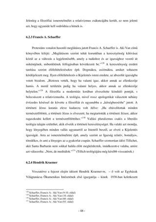Jelenleg a filozófiai ismeretelmélet a relativizmus zsákutcájába került, ez nem jelenti
azt, hogy ugyanide kell sodródnia a hitnek is.


6.2.3 Francis A. Schaeffer


      Protestáns vonalon hasonló meglátásra jutott Francis A. Schaeffer is. Aki Van cím
könyvében kifejti: „Meglátásom szerint tehát korunkban a keresztyénség kihívásai
közül az a változás a legjelent sebb, amely a tudáshoz és az igazsághoz vezet út
mikéntjének, mibenlétének felfogásában következett be.”128 A kereszténység eredeti
tanítása szerint el feltételezésekre épít. Dogmákra, axiómákra, amiket sohasem
kérd jelezett meg. Ilyen el feltételezés a Kijelentés isteni eredete, az abszolút igazságba
vetett bizalom. „Biztosra vették, hogy ha valami igaz, akkor annak az ellenkez je
hamis. A morál területén pedig ha valami helyes, akkor annak az ellenkez je
helytelen.”129 A filozófia a modernitás korában elveszítette kiinduló pontját, s
belecsúszott a relativizmusba. A teológia, mivel rossz apologetikát választott néhány
évtizedes késéssel de követte a filozófiát és ugyanabba a „kétségbeesésbe” jutott. A
történeti Jézus kutatás eleve kudarcra volt ítélve: „Ha eltávolítottak minden
természetfölöttit, a történeti Jézus is elveszett; ha megtartották a történeti Jézust, akkor
ragaszkodni kellett a természetfölöttihez.”130 Vallási pluralizmus csakis a liberális
teológia talaján születhet, akik elvetik a történeti kereszténységet. Ha valaki azt mondja,
hogy lényegében minden vallás ugyanarról az Istenr l beszél, az elveti a Kijelentés
igazságát. Arra az ismeretelméletre épít, amely szerint az Igazság relatív, homályos,
töredékes, és ami a lényeges az a gyakorlat csupán. Schaeffer szomorúan idézi Tillichet,
akit Santa Barbarán nem sokkal halála el tt megkérdeztek, imádkozott-e valaha, amire
azt válaszolta: „Nem, de meditálok.”131 (Tillich teológiájára még kés bb visszatérek.)


6.2.4 Hendrik Kraemer

      Visszatérve a fejezet elején idézett Hendrik Kraemer-re, –         volt az Egyházak
Világtanácsa Ökumenikus Intézetének els igazgatója – kinek 1938-ban keletkezett



128
    Schaeffer, Francis A.: Aki Van (9-10. oldal)
129
    Schaeffer, Francis A.: Aki Van (10. oldal)
130
    Schaeffer, Francis A.: Aki Van (60. oldal)
131
    Schaeffer, Francis A.: Aki Van (93. oldal)


                                                   - 48 -
 