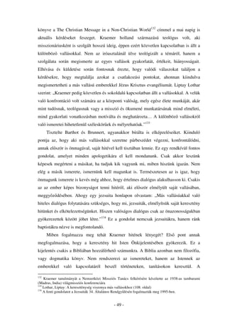 könyve a The Christian Message in a Non-Christian World132 címmel a mai napig is
aktuális kérdéseket feszeget. Kraemer holland származású teológus volt, aki
misszionáriusként is szolgált hosszú ideig, éppen ezért közvetlen kapcsolatban is állt a
különböz     vallásokkal. Nem az iróasztalánál ülve teológizált a témáról, hanem a
szolgálata során megismerte az egyes vallások gyakorlatát, értékeit, hiányosságait.
Elhívása és küldetése során fontosnak érezte, hogy valódi válaszokat találjon a
kérdésekre, hogy megtalálja azokat a csatlakozási pontokat, ahonnan kiindulva
megismertetheti a más vallású emberekkel Jézus Krisztus evangéliumát. Liptay Lothar
szerint: „Kraemer pedig közvetlen és sokoldalú kapcsolatban állt a vallásokkal. A velük
való konfrontáció volt számára az a központi valóság, mely egész élete munkáját, akár
mint tudósnak, teológusnak vagy a misszió és ökumené munkatársának mind elméleti,
mind gyakorlati vonatkozásban motíválta és meghatározta… A különböz vallásokról
való ismeretei hihetetlenül széleskör ek és mélyrehatóak.”133
      Tisztelte Barthot és Brunnert, ugyanakkor bírálta is elképzeléseiket. Kiinduló
pontja az, hogy aki más vallásokkal szeretne párbeszédet végezni, konfrontálódni,
annak el ször is önmagával, saját hitével kell tisztában lennie. Ez egy rendkívül fontos
gondolat, amelyet minden apologetikára el kell mondanunk. Csak akkor leszünk
képesek megérteni a másikat, ha tudjuk kik vagyunk mi, miben hiszünk igazán. Nem
elég a másik ismerete, ismernünk kell magunkat is. Természetesen az is igaz, hogy
önmagunk ismerete is kevés még ahhoz, hogy értelmes dialógus alakulhasson ki. Csakis
az az ember képes bizonyságot tenni hitér l, aki el ször elmélyült saját vallásában,
meggy z désében. Ahogy egy jezsuita honlapon olvastam: „Más vallásúakkal való
hiteles dialógus folytatására szükséges, hogy mi, jezsuiták, elmélyítsük saját keresztény
hitünket és elkötelezettségünket. Hiszen valóságos dialógus csak az önazonosságukban
gyökerezettek között jöhet létre.”134 Ez a gondolat nemcsak jezsuitákra, hanem ránk
baptistákra nézve is megfontolandó.
      Miben fogalmazza meg tehát Kraemer hitének lényegét? Els                    pont annak
megfogalmazása, hogy a keresztény hit Isten Önkijelentésében gyökerezik. Ez a
kijelentés csakis a Bibliában hozzáférhet számunkra. A Biblia azonban nem filozófia,
vagy dogmatika könyv. Nem rendszerezi az ismereteket, hanem az Istennek az
emberekkel való kapcsolatáról beszél történeteken, tanításokon keresztül. A

132
    Kraemer tanulmányát a Nemzetközi Missziós Tanács felkérésére készítette az 1938-as tambarami
(Madras, India) világmissziós konferenciára
133
    Lothar, Liptay: A kereszténység viszonya más vallásokhoz (108. oldal)
134
    A fenti gondolatot a Jezsuiták 34. Általános Rendgy lésén fogalmazták meg 1995-ben.


                                             - 49 -
 