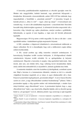 A keresztény gondolkodásmódot meghatározta az abszolút igazságba vetett hit.
Minden más meggy z dést, kultúrát hamisnak, vagy primitívnek bélyegeztek a
középkorban. Közismertek a keresztesháborúk, amiket 1095-1187-ben indítottak, hogy
megszabadítsák a Szentföldet a „muzulmán pestist l”6. A keresztény lovagok és
katonák jelszava a „Deus lo volt!” – vagyis „Isten így akarja”7. A keresztények nem
ismerték meg – és nem is állt szándékukban megismerni – a muszlimok hitét. Nem éltek
hosszabb ideig életközösségben egymással. A reformációt követ en megosztottá vált a
keresztény világ. Létrejött egy sajátos pluralizmus, amelyet azonban a gy lölködés,
háborúskodás, az egymás el nem fogadása, a véget nem ér                      hitviták jellemeztek
leginkább.
     Magyarországon 150 évig tartott a török megszállás. Ez alatt az id alatt – szinte
egyedülálló módon – kialakulhatott egyfajta megismerési folyamat.
     A XIX. században a világmisszió elindulásával a misszionáriusok találkoztak az
idegen vallásokkal. De itt is elmondhatjuk, hogy ezek a találkozások csupán néhány
emberre korlátozódtak.
     A XX. század azonban egy eddig ismeretlen szituációt eredményezett. A
kereszténység Európában tovább veszített befolyásán. A felvilágosodással elindult
szekularizációs folyamat tovább er södött. Ez az apologetikában új helyzetet
eredményezett. Megsz nt a keresztény és pogány világ egyértelm határvonala. Akár
tetszik, akár nem, arra lettünk ítélve, hogy vallásilag kevert társadalomban éljünk,
amely sokféle hit emberekb l áll, és olyanokból is, akiknek egyáltalán nincs hitük.
     A modernitás haladásba vetett hite kezdetben új ideológiáknak, eszméknek nyitott
utat. Majd a fasizmus és a kommunizmus diktatúrái, valamint az els és a második
világháború borzalmai megtörték ezt az irányt, és egyre általánosabbá vált a Jean-
Francois Lyotard által megfogalmazott „posztmodern állapot”. A neves francia filozófus
szerint ezt a kort „a nagy elbeszélésekkel szembeni bizalmatlanság”8 jellemzi. Tehát a
posztmodern tagadja a világ egyetlen módon való értelmezhet ségét, s minden ilyen
irányú kísérletet „nagy elbeszélésnek” nevez. A posztmodern kijelenti, hogy a „nagy
elbeszélések kora” lejárt, s egy olyan korba, állapotba léptünk, ahol az abszolút igazság
helyét az „én igazságom” veszi át: „Bármely jelentés vagy azonosság (a saját magunkét

6
  Pörtner, Rudolf: A szent sír hadm velet – A keresztes hadjáratok a legendákban és a valóságban (5.
oldal)
7
  Pörtner, Rudolf: A szent sír hadm velet – A keresztes hadjáratok a legendákban és a valóságban (20.
oldal)
8
  A posztmodern állapot Jürgen Habermas, Jean-Francois Lyotard, Richard Rorty tanulmányai (8. oldal)
Jaen-Francois Lyotard: A posztmodern állapot


                                                -5-
 