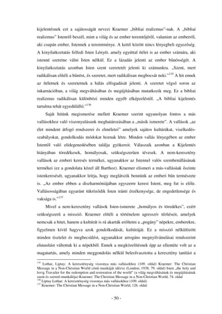 kijelentésnek ezt a sajátosságát nevezi Kraemer „bibliai realizmus”-nak. A „bibliai
realizmus” Istenr l beszél, mint a világ és az ember teremt jér l, valamint az emberr l,
aki csupán ember, Istennek a teremtménye. A kett között nincs lényegbeli egyez ség.
A kinyilatkoztatás felfedi Isten Lényét, amely egyúttal ítélet is az ember számára, aki
istenné szeretne válni Isten nélkül. Ez a lázadás jelenti az ember b nösségét. A
kinyilatkoztatás azonban Isten szent szeretetét jelenti ki számunkra. „Szent, mert
radikálisan elítéli a b nöst, és szeretet, mert radikálisan megbocsát neki.”135 A hit ennek
az ítéletnek és szeretetnek a hálás elfogadását jelenti. A szeretet végs                     soron az
inkarnációban, a világ megváltásában és megújításában mutatkozik meg. Ez a bibliai
realizmus radikálisan különbözi minden egyéb elképzelést l. „A bibliai kijelentés
tartalma tehát egyedülálló.”136
      Saját hitünk megismerése mellett Kraemer szerint ugyanolyan fontos a más
vallásokhoz való viszonyulásunk meghatározásában a „másik ismerete”. A vallások „az
élet mindent átfogó rendszerei és elméletei” amelyek sajátos kultúrákat, viselkedés-
szabályokat, gondolkodás módokat hoznak létre. Minden vallás lényegében az ember
Istent l való elidegenedésében találja gyökereit. Válaszaik azonban a Kijelentés
hiányában töredékesek, homályosak, szükségszer en tévesek. A nem-keresztény
vallások az emberi keresés termékei, ugyanakkor az Istennel valós szembenállásának
termékei (ez a gondolata közel áll Barthoz). Kraemer elismeri a más-vallásúak szinte
istenkeresését, ugyanakkor leírja, hogy meglátszik bennünk az emberi b n természete
is. „Az ember ebben a diszharmóniájában egyszerre keresi Istent, meg fut is el le.
Vallásosságában egyaránt tükröz dik Isten iránti érzékenysége, de engedetlensége és
vaksága is.”137
      Mivel a nem-keresztény vallások Isten-ismerete „homályos és töredékes”, ezért
szükségszer      a misszió. Kraemer elítéli a történelem agresszív térítéseit, amelyek
nemcsak a hitet, hanem a kultúrát is rá akarták er ltetni a „pogány” népekre, emberekre,
figyelmen kívül hagyva azok gondolkodását, kultúráját. Ez a misszió nélkülözött
minden tisztelet és megbecsülést, ugyanakkor arrogáns megnyilvánulásai rendszerint
elutasítást váltottak ki a népekb l. Ennek a megközelítésnek épp az ellentéte volt az a
magatartás, amely minden meggondolás nélkül beleolvasztotta a keresztény tanítást a

135
    Lothar, Liptay: A kereszténység viszonya más vallásokhoz (109. oldal) Kraemer: The Christian
Message in a Non-Christian World cím munkáját idézve (London, 1938, 79. oldal) Isten „the holy and
lovig Travailer for the redemption and restoration of the world” (a világ megváltásának és megújításának
szent és szeret munkálója) Kraemer: The Christian Message in a Non-Christian World, 74. oldal
136
    Liptay Lothar: A kereszténység viszonya más vallásokhoz (109. oldal)
137
    Kraemer: The Christian Message in a Non-Christian World, 126. oldal


                                                - 50 -
 