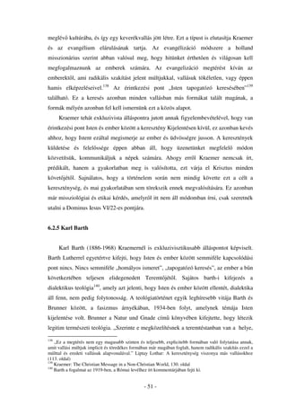 meglév kultúrába, és így egy keverékvallás jött létre. Ezt a típust is elutasítja Kraemer
és az evangélium elárulásának tartja. Az evangélizáció módszere a holland
misszionárius szerint abban valósul meg, hogy hitünket érthet en és világosan kell
megfogalmaznunk az emberek számára. Az evangelizáció megtérést kíván az
emberekt l, ami radikális szakítást jelent múltjukkal, vallásuk tökéletlen, vagy éppen
hamis elképzeléseivel.138 Az érintkezési pont „Isten tapogatózó keresésében”139
található. Ez a keresés azonban minden vallásban más formákat talált magának, a
formák mélyén azonban fel kell ismernünk ezt a közös alapot.
      Kraemer tehát exkluzivista álláspontra jutott annak figyelembevételével, hogy van
érintkezési pont Isten és ember között a keresztény Kijelentésen kívül, ez azonban kevés
ahhoz, hogy Istent ezáltal megismerje az ember és üdvösségre jusson. A keresztények
küldetése és felel ssége éppen abban áll, hogy üzenetünket megfelel                             módon
közvetítsük, kommunikáljuk a népek számára. Ahogy err l Kraemer nemcsak írt,
prédikált, hanem a gyakorlatban meg is valósította, ezt várja el Krisztus minden
követ jét l. Sajnálatos, hogy a történelem során nem mindig követte ezt a célt a
kereszténység, és mai gyakorlatában sem törekszik ennek megvalósítására. Ez azonban
már missziológiai és etikai kérdés, amelyr l itt nem áll módomban írni, csak szeretnék
utalni a Dominus Iesus VI/22-es pontjára.


6.2.5 Karl Barth


      Karl Barth (1886-1968) Kraemernél is exkluzivisztikusabb álláspontot képviselt.
Barth Lutherrel egyetértve kifejti, hogy Isten és ember között semmiféle kapcsolódási
pont nincs. Nincs semmiféle „homályos ismeret”, „tapogatózó keresés”, az ember a b n
következtében teljesen elidegenedett Teremt jét l. Sajátos barth-i kifejezés a
dialektikus teológia140, amely azt jelenti, hogy Isten és ember között ellentét, dialektika
áll fenn, nem pedig folytonosság. A teológiatörténet egyik leghíresebb vitája Barth és
Brunner között, a fasizmus árnyékában, 1934-ben folyt, amelynek témája Isten
kijelentése volt. Brunner a Natur und Gnade cím könyvében kifejtette, hogy létezik
legitim természeti teológia. „Szerinte e megközelítésnek a teremtéstanban van a helye,

138
    „Ez a megtérés nem egy magasabb szinten és teljesebb, explicitebb formában való folytatása annak,
amit vallási múltjuk implicit és töredékes formában már magában foglalt, hanem radikális szakítás ezzel a
múlttal és eredeti vallásuk alapvonalával.” Liptay Lothar: A kereszténység viszonya más vallásokhoz
(113. oldal)
139
    Kraemer: The Christian Message in a Non-Christian World, 130. oldal
140
    Barth a fogalmat az 1919-ben, a Római levélhez írt kommentárjában fejti ki.


                                                 - 51 -
 