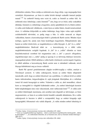 elérhetetlen számára. Nincs módja az embernek arra, hogy elérje, vagy megragadja Isten
személyét, folyamatosan „az Isten és ember között tátongó szakadék innens partján
marad.”146 Az embert l Istenig nem vezet út, csakis az Istent l az ember felé. Az
embernek nincs lehet sége, csakis Istennek147 arra, hogy ezt az óriási, mély szakadékot
áthidalja. Istennek ez a lehet sége a kegyelem, amely ajándékként éri el a b nös embert.
A vallás ezért hiábavaló vállalkozás, s mint ilyen az ember b nös, lázadó természetének
része. A vallásban kifejez dik az ember önhittsége, hogy képes volna saját erejéb l,
cselekedeteib l üdvözülni, ez pedig maga a b n. A vallás nemcsak az idegen
vallásokban, hanem a kereszténységen belül is jelentkezik Barth szerint. Minden olyan
teológia, egyéni hit, amely nem Isten kizárólagos kegyelmére, Önkijelentésére épít,
hanem az ember törekvésére, az magánhordozza a vallás lényegét. A „hit” és a „vallás”
megkülönböztetése Barth-nál tehát ne                    a kereszténység és a többi vallás
megkülönböztetésére szolgáló fogalmak. A „hit” és a „vallás” ellentéte az isteni
kinyilatkoztatással szembeni két magatartásra utal, a „hit” a passzív elfogadásra,
engedelmességre utal, a „vallás” pedig az igazság és az üdvösség önkényes keresését,
megragadását jelenti. Ebb l adódóan a vallás barth-i értelmezés szerint negatív fogalom,
és ebb l adódóan a kereszténység Barth szerint nem is tekinthet vallásnak, mivel
lényege különbözteti meg az összes vallástól.
      Barth Pál apostol gondolatmenete alapján továbbvizsgálja a vallást, amelyet a
Törvénnyel azonosít. A vallás szükségszer , hiszen az ember b nös állapotáról
tanuskodik, arról, hogy az emberi létezéssel van a probléma. A valláson kívül az ember
hamis önbizalomban, önigazoltságban él, saját jóságának illúziójában, de a vallásban
ismeri fel ennek hazugságát az ember. Valamint a vallás az, ahol menedéket, választ
keres az önmagából és világából kiábrándult ember. „Az emberi lehet ségek keretein
belül tulajdonképpen nincs más választásunk, mint vallásosnak lenni”148. A vallás ezért
az emberi lehet ségek maximuma, ami azonban nem elegend az üdvösségre, az Isten
megismerésére, az Isten és az ember között fennálló szakadék áthidalására. De a vallás
szükségszer     és hasznos is abból a szempontból, hogy az embert kiragadja saját
hazugságából, fölismerteti vele valódi állapotát. „A vallás minden emberi lehet ség és



146
    Lothar, Liptay: A keresztyénség viszonya más vallásokhoz (85. oldal)
147
    Jézus az evangéliumokban így fogalmaz, - mikor a tanítványok megrökönyödve kérdezgették: „Akkor
ki üdvözülhet?” –: „Az embereknek lehetetlen, de az Istennek nem, mert az Istennek minden lehetséges.”
(Mk 10,27)
148
    Lothar, Liptay: A keresztyénség viszonya más vallásokhoz (86. oldal)


                                               - 53 -
 