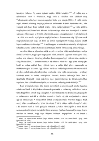 igyekezet válsága. Az egész emberi kultúra fölötti kérd jel.”149 „A vallás arra a
felismerésre vezet el bennünket, hogy Isten a vallásban nem található meg.
Tudomásunkra adja, hogy magunk egyetlen lépést sem jutunk el bbre. A vallás mint a
végs emberi lehet ség megálljt parancsol számunkra. Elvezet bennünket oda, ahol
várnunk kell, hogy Isten elébünk jöjjön – túl a vallás határain.”150 A vallás ebb l a
megfogalmazásból nem b n. Viszont korlátozottsága miatt nem hozhatja el az ember
számára a békességet, az örömöt, a harmóniát, csakis a nyugtalanságot és kétségbeesést.
„A vallás nem az élet rejtélyének megfejtését hozza, hanem csak még fájóbban annak
megfejthetetlenségét tárja fel. Nem az ember legmeghittebb barátja, hanem inkább
legveszedelmesebb ellensége.”151 A vallás éppen az emberi tehetetlenség, kétségbeesés
kifejezése, nem a kultúra biztos és szilárd alapja, hanem ellenkez leg, annak válsága.
      A vallás abban a pillanatban válik negatívvá, amikor túllép saját korlátain, amikor
elhiteti követ ivel, hogy képes megragadni Istent, amikor a kegyelem ellenségévé válik,
amikor nem odavezet Isten kegyelméhez, hanem éppenséggel eltávolít töle. Amikor a
világ öncsalásától, – ahonnan menekül az ember a vallásba – egy újabb hazugságba
kerül az ember azáltal, hogy elhiszi, hogy a vallás által képes megragadni az
örökkévalóságot, a Szentet. Így válhat a vallás az ember legalattomosabb öncsalásává.
A vallás ezáltal saját céljával szemben viselkedik – ez a vallás paradoxonja – , nemhogy
közelebb vinné az embert önmagához, Istenhez, hanem eltávolítja T le. Bart a
Kirchliche Dogmatik cím           m vében még határozottabban és következetesebben
fogalmaz. Itt a vallást hitetlenségként, az istentelen ember ügyének definiálja.152
      Isten a kinyilatkoztatás által teremt kapcsolatot az emberiséggel, amely független
minden vallástól. A kinyilatkoztatás nem kapcsolódik az emberiség vallásaihoz, hanem
t lük függetlenül jelenik meg a világban. A kinyilatkoztatásban Isten nem azt ajánlja fel
az embereknek, amit k a vallásban kerestek – önnön vágyaik beteljesülését – hanem
épp az ellenkez jét. A megszólított ember a kinyilatkoztatás fényében kapja a hitet,
amely teljes engedelmességet kíván Isten iránt. A hit itt válik a vallás ellentétévé, mivel
a hit Istent l indul, a vallás pedig az embert l. A vallás ellenszegülés a hittel, hiszen
nem engedi szóhoz jutni, cselekedni Istent az ember életében, hanem eléje megy, és arra
serkenti az embert, hogy saját erejéb l kívánjon megigazulni. A hit ebben a

149
    Barth: The Epistle to the Romans (angol fordítás, London, 1933, 244. oldal) idézet Liptay Lothar
könyvéb l (86. oldal)
150
    Barth: The Epistle to the Romans (angol fordítás, London, 1933, 242. oldal) idézet Liptay Lothar
könyvéb l (86. oldal)
151
    Lothar, Liptay: A keresztyénség viszonya más vallásokhoz (87. oldal)
152
    Lothar, Liptay: A keresztyénség viszonya más vallásokhoz (88. oldal)


                                              - 54 -
 