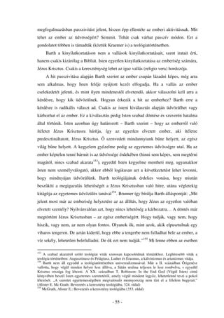 megfogalmazásban passzivitást jelent, hiszen épp ellentéte az emberi aktivitásnak. Mit
tehet az ember az üdvösségért? Semmit. Tehát csak várhat passzív módon. Ezt a
gondolatot többen is támadták (köztük Kraemer is) a teológiatörténetben.
      Barth a kinyilatkoztatáson nem a vallások kinyilatkoztatásait, szent iratait érti,
hanem csakis kizárólag a Bibliát. Isten egyetlen kinyilatkoztatása az emberiség számára,
Jézus Krisztus. Csakis a kereszténység lehet az igaz vallás (religio vera) hordozója.
      A hit passzivitása alapján Barth szerint az ember csupán lázadni képes, még arra
sem alkalmas, hogy Isten feléje nyújtott kezét elfogadja. Ha a vallás az ember
cselekedetét jelenti, és mint ilyen mindenest l elvetend , akkor válaszolni kell arra a
kérdésre, hogy kik üdvözülnek. Hogyan érkezik a hit az emberhez? Barth erre a
kérdésre is radikális választ ad. Csakis az isteni kiválasztás alapján üdvözülhet vagy
kárhozhat el az ember. Ez a kiválasztás pedig Isten szabad döntése és szuverén hatalma
által történik. Isten azonban úgy határozott – Barth szerint – hogy az emberr l való
ítéletet Jézus Krisztusra hárítja, így az egyetlen elvetett ember, aki ítéletre
predesztináltatott, Jézus Krisztus.         szenvedett mindannyiunk b ne helyett, az egész
világ b ne helyett. A kegyelem gy zelme pedig az egyetemes üdvösségre utal. Ha az
ember képtelen tenni bármit is az üdvössége érdekében (hinni sem képes, sem megtérni
magától, nincs szabad akarata153), egyedül Isten kegyelme mentheti meg, ugyanakkor
Isten nem személyválogató, akkor ebb l logikusan azt a következtetést lehet levonni,
hogy mindnyájan üdvözülünk. Barth teológiájának érdekes vonása, hogy miután
besz kíti a megigazulás lehet ségét a Jézus Krisztusban való hitre, utána végletekig
kitágítja az egyetemes üdvözülés tanával154. Brunner így bírálja Barth álláspontját: „Mit
jelent most már az emberiség helyzetére az az állítás, hogy Jézus az egyetlen valóban
elvetett személy? Nyilvánvalóan azt, hogy nincs lehet ség a kárhozatra… A döntés már
megtörtént Jézus Krisztusban – az egész emberiségért. Hogy tudják, vagy nem, hogy
hiszik, vagy nem, az nem olyan fontos. Olyanok k, mint azok, akik elpusztulnak egy
viharos tengeren. De aztán kiderül, hogy ebbe a tengerbe nem fulladhat bele az ember, a
víz sekély, lehetetlen belefulladni. De k ezt nem tudják.”155 Mi lenne ebben az esetben

153
    A szabad akaratról szóló teológiai viták szorosan kapcsolódnak témánkhoz. Leghíresebb viták a
teológia történetben: Augusztinusz és Pelágiusz, Luther és Erasmus, a kálvinizmus és arianizmus vitája.
154
    Barth nem áll egyedül a teológiatörténetben univerzalizmusával. Már a II. században Órigenész
vallotta, hogy végül minden helyre lesz állítva, a Sátán uralma teljesen le lesz rombolva, s egyedül
Krisztus országa fog létezni. A XX. században T. Robinson: In the End God (Végül Isten) cím
könyvében beszél Isten egyetemes szeretetér l, amely végül mindent legy z, lehetetlenné teszi a pokol
létezését. „A szeretet egyetemességében megvalósuló mennyország nem t ri el a félelem bugyrait.”
(Alister E. Mc Grath: Bevezetés a keresztény teológiába, 324. oldal)
155
    McGrath, Alister E.: Bevezetés a keresztény teológiába (353. oldal)


                                                - 55 -
 