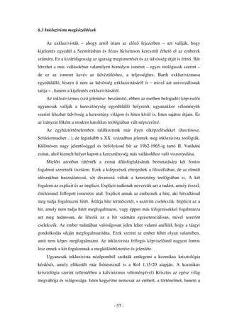6.3 Inkluzivista megközelítések

    Az exkluzivisták – ahogy arról írtam az el z         fejezetben – azt vallják, hogy
kijelentés egyedül a Szentírásban és Jézus Krisztuson keresztül érhet el az emberek
számára. Ez a kizárólagosság az igazság megismerését és az üdvösség útját is érinti. Bár
létezhet a más vallásokban valamilyen homályos ismeret – egyes teológusok szerint –
de ez az ismeret kevés az üdvözüléshez, a teljességhez. Barth exkluzivizmusa
egyedülálló, hiszen     nem az üdvösség exkluzivitásáról ír – mivel azt univerzálisnak
tartja – , hanem a kijelentés exkluzivitásáról.
    Az inkluzivizmus (szó jelentése: beszámító, ebben az esetben befogadó) képvisel i
ugyancsak vallják a kereszténység egyedülálló helyzetét, ugyanakkor véleményük
szerint létezhet üdvösség a keresztény világon és hiten kívül is, Isten sajátos útjain. Ez
az irányzat f ként a modern katolikus teológiában vált népszer vé.
    Az egyháztörténelemben találkoztunk már ilyen elképzelésekkel (Jusztinosz,
Schleiermacher…), de leginkább a XX. században jelentek meg inkluzivista teológiák.
Különösen nagy jelent séggel és befolyással bír az 1962-1965-ig tartó II. Vatikáni
zsinat, ahol kiemelt helyet kapott a kereszténység más vallásokhoz való viszonyulása.
    Miel tt azonban rátérnék a zsinat állásfoglalásának bemutatására két fontos
fogalmat szeretnék tisztázni. Ezek a kifejezések elterjedtek a filozófiában, de az elmúlt
id szakban használatossá, s t divatossá váltak a keresztény teológiában is. A két
fogalom az explicit és az implicit. Explicit tudásnak nevezzük azt a tudást, amely ésszel,
értelemmel felfogott ismeretre utal. Explicit annak az embernek a hite, aki hitvallással
meg tudja fogalmazni hitét. Átlátja hite természetét, s aszerint cselekszik. Implicit az a
hit, amely nem tudja hitét megfogalmazni, vagy éppen más kifejezésekkel fogalmazza
azt meg tudatosan, de létezik ez a hit számára egzisztenciálisan, mivel aszerint
cselekszik. Az ember tudatában valóságosan jelen lehet valami anélkül, hogy a tárgyi
gondolkodás síkján megfogalmazódna. Ezek szerint az ember hihet olyan valamiben,
amit nem képes megfogalmazni. Az inkluzivista felfogás képvisel inél nagyon fontos
lesz ennek a két fogalomnak a megkülönböztetése és jelenléte.
    Ugyancsak inkluzivista néz pontból szokták emlegetni a kozmikus krisztológia
kérdését, amely el került már Iréneusznál is a Kol 1,15-20 alapján. A kozmikus
krisztológia szerint (ellentétben a kálvinizmus véleményével) Krisztus az egész világ
megváltója és világossága. Isten kegyelme nemcsak az embert, a történelmet, hanem a




                                           - 57 -
 