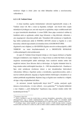 természet világát is érinti: jelen van tehát láthatatlan módon a nem-keresztény
vallásokban is.


6.3.1 A II. Vatikáni Zsinat

      A római katolikus egyház történelmének valószín                  legjelent sebb zsinata a II.
Vatikáni zsinat volt. Bár a zsinat új dogmákat, teológiát nem hozott létre csupán
tekintélyével jóváhagyta azt, ami már megvolt az egyházban, mégis csodálkoznunk kell
az egyes konstitúciók aktualitásán. A zsinat XXIII. János pápa vezetésével valóban új
lendületet adott az egyháznak, azáltal, hogy felismerte a világ kihívását, változását, s
arra megalapozott válaszokat próbált adni. Témánkkal több nyilatkozat is foglalkozik.
Egy külön nyilatkozatot adtak ki NOSTRA AETATE címmel az Egyház és a nem
keresztény vallások kapcsolatáról, de témánkat érinti a GAUDIUM ET SPES
(Egyházról a mai világban), az AD GENTES (Egyház missziós tevékenységér l), a DEI
VERBUM           (az    isteni    kinyilatkoztatásról)      és    a   DIGNITATIS          HUMANAE
(vallásszabadságról) cím nyilatkozatok.
      Az egész II. Vatikáni Zsinat központi témája az volt, hogyan értelmezi az Egyház
önmagát és küldetését a mai világban. Ez a világ és benne az ember bár b nös, de mégis
meg rizte teremtettségéb l adódó méltóságát, Isten ezenkívül minden ember felé
meghívást intézett, Jézus Krisztus által az üdvösségre. Az Egyház feladatául t zte ki,
hogy minden ember méltóságáért harcoljon. A – 1965 decemberében kelt – Gaudium et
Spes cím         nyilatkozat részletesen elemzi a mai társadalomban bekövetkez
változásokat, felhívja a figyelmet azokra a torzulásokra, egyensúlyzavarokra, amik a
mai kor emberét jellemzik, tárgyalja az Egyház különös felel sségét a társadalom és az
emberi problémák megoldásában. Kijelenti, hogy az Egyház nem vonulhat ki a világból,
s t épp a világ szolgálatában kell állnia.
      Az ateizmust „korunk legsúlyosabb tényei közé”159 sorolja, amelynek egyik
támasza a kereszténység – és más vallások – rossz gyakorlata.160 Az Egyház küldetését
a mai világban a „nyílt dialógusban” fogalmazza meg, amelyet minden ember felé
kezdeményezni kíván.161

159
    Gaudium et Spes I/19
160
    „Ezért a hív knek is nem kis részük lehet az ateizmus létrejöttében, amennyiben a hitre nevelés
elhanyagolásával vagy a tanítás meghamisításával, esetleg vallási, erkölcsi és társadalmi életük
fogyatékos voltával inkább eltakarják, mint föltárják Isten és a vallás igazi arcát.” Gaudium et Spes I/19
161
    „E dialógus vágya, melyet egyedül az igazság iránti szeretet s a kell okosság vezérel, a magunk
részér l senkit sem rekeszt ki: azokat sem, akik az emberi szellem csodálatos értékeit megbecsülik ugyan,


                                                 - 58 -
 