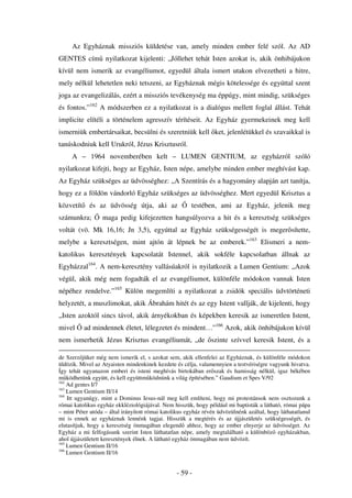 Az Egyháznak missziós küldetése van, amely minden ember felé szól. Az AD
GENTES cím nyilatkozat kijelenti: „Jóllehet tehát Isten azokat is, akik önhibájukon
kívül nem ismerik az evangéliumot, egyedül általa ismert utakon elvezetheti a hitre,
mely nélkül lehetetlen neki tetszeni, az Egyháznak mégis kötelessége és egyúttal szent
joga az evangelizálás, ezért a missziós tevékenység ma éppúgy, mint mindig, szükséges
és fontos.”162 A módszerben ez a nyilatkozat is a dialógus mellett foglal állást. Tehát
implicite elítéli a történelem agresszív térítéseit. Az Egyház gyermekeinek meg kell
ismerniük embertársaikat, becsülni és szeretniük kell ket, jelenlétükkel és szavaikkal is
tanúskodniuk kell Urukról, Jézus Krisztusról.
     A – 1964 novemberében kelt – LUMEN GENTIUM, az egyházról szóló
nyilatkozat kifejti, hogy az Egyház, Isten népe, amelybe minden ember meghívást kap.
Az Egyház szükséges az üdvösséghez: „A Szentírás és a hagyomány alapján azt tanítja,
hogy ez a földön vándorló Egyház szükséges az üdvösséghez. Mert egyedül Krisztus a
közvetít     és az üdvösség útja, aki az               testében, ami az Egyház, jelenik meg
számunkra;        maga pedig kifejezetten hangsúlyozva a hit és a keresztség szükséges
voltát (vö. Mk 16,16; Jn 3,5), egyúttal az Egyház szükségességét is meger sítette,
melybe a keresztségen, mint ajtón át lépnek be az emberek.”163 Elismeri a nem-
katolikus keresztények kapcsolatát Istennel, akik sokféle kapcsolatban állnak az
Egyházzal164. A nem-keresztény vallásúakról is nyilatkozik a Lumen Gentium: „Azok
végül, akik még nem fogadták el az evangéliumot, különféle módokon vannak Isten
népéhez rendelve.”165 Külön megemlíti a nyilatkozat a zsidók speciális üdvtörténeti
helyzetét, a muszlimokat, akik Ábrahám hitét és az egy Istent vallják, de kijelenti, hogy
„Isten azoktól sincs távol, akik árnyékokban és képekben keresik az ismeretlen Istent,
mivel      ad mindennek életet, lélegzetet és mindent…”166 Azok, akik önhibájukon kívül
nem ismerhetik Jézus Krisztus evangéliumát, „de szinte szívvel keresik Istent, és a

de Szerz jüket még nem ismerik el, s azokat sem, akik ellenfelei az Egyháznak, és különféle módokon
üldözik. Mivel az Atyaisten mindenkinek kezdete és célja, valamennyien a testvériségre vagyunk hivatva.
Így tehát ugyanazon emberi és isteni meghívás birtokában er szak és hamisság nélkül, igaz békében
m ködhetünk együtt, és kell együttm ködnünk a világ építésében.” Gaudium et Spes V/92
162
    Ad gentes I/7
163
    Lumen Gentium II/14
164
    Itt ugyanúgy, mint a Dominus Iesus-nál meg kell említeni, hogy mi protestánsok nem osztozunk a
római katolikus egyház ekkléziológiájával. Nem hisszük, hogy például mi baptisták a látható, római pápa
– mint Péter utóda – által irányított római katolikus egyház révén üdvözülnénk azáltal, hogy láthatatlanul
mi is ennek az egyháznak lennénk tagjai. Hisszük a megtérés és az újjászületés szükségességét, és
elutasítjuk, hogy a keresztség önmagában elegend ahhoz, hogy az ember elnyerje az üdvösséget. Az
Egyház a mi felfogásunk szerint Isten láthatatlan népe, amely megtalálható a különböz egyházakban,
ahol újjászületett keresztények élnek. A látható egyház önmagában nem üdvözít.
165
    Lumen Gentium II/16
166
    Lumen Gentium II/16


                                                 - 59 -
 