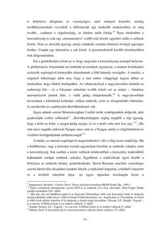 is   beleértve)     ideiglenes     és   viszonylagos,      mert    sohasem      kimerít ,    mindig
továbbnyomozható visszafelé a differenciák egy eredetibb rendszerében, és még
tovább... csaknem a végtelenségig, az értelem nulla fokáig.”9 Ilyen értelemben a
kereszténység is csak egy „metanarratíva” a több száz között, egyetlen vallás a vallások
között. Nem az abszolút igazság, amely mindenki számára kötelez érvény igazságot
hordoz. Csupán egy alternatíva a sok közül. A posztmodernr l kés bb részletesebben
írok dolgozatomban.
     Ezt a gondolkodást er síti az is, hogy megsz nt a kereszténység monopol helyzete.
A globalizációs folyamattal ma kultúrák keverednek egymással, a modern közlekedési
eszközök segítségével könnyedén elutazhatunk a föld bármely országába. A tanulás, a
migráció lehet séget adott arra, hogy a mai ember világpolgár legyen abban az
értelemben, hogy bárhol letelepedhet. Az urbanizációval a nagyvárosokba tömörül az
emberiség fele – és a folyamat várhatóan tovább er síti ezt az arányt –, hatalmas
metropoliszok jönnek létre, a vidék pedig elnéptelenedik.10 A nagyvárosokban
keverednek a különböz kultúrájú, vallású emberek, ezért az elszigetel dés lehetetlen.
A szembesítés és a párbeszéd elkerülhetetlenné vált.
     Egyes adatok szerint Németországban 2 millió török vendégmunkás dolgozik, akik
gyakorolják iszlám vallásukat11. „Következésképpen végleg megd lt a régi igazság,
hogy a kelet az kelet, a nyugat pedig nyugat, és ez a kett soha nem lesz egy.”12 „Ma
már nincs magába zárkózott Nyugat, nincs már az a Nyugat, amely a világtörténelem és
a kultúra középpontjának tarthatná magát”13
     A média, az internet segítségével megismerhet vé vált a világ összes tradíciója. Ma
a buddhizmus, vagy a taoizmus eszméi ugyanolyan közeliek az emberek számára, mint
a kereszténység. Sok esetben a keleti vallások érdekesebbek a keresztény tradíciókból
kiábrándult európai emberek számára. Egyébként a tradícióknak egyre kisebb a
befolyása az emberek életére, gondolkodására. David Riesman amerikai szociológus
szerint három féle társadalmi karakter létezik a tradíciótól irányított, a belülr l irányított
és   a   kívülr l     irányított    típus.   Az    egyes     típusokat     összhangba       hozta   a

9
  Appignanesi, Richard – Garalt, Chriss: Nesze neked posztmodern (IKON Kiadó, Bp., 1995.)
10
   Egyes számítások el rejelzéske szerint 2025-re az emberek 2/3-a lesz városlakó. (Don Cupitt: Elt nt
istenek nyomában (105. oldal)
11
   „Ma már sok zen buddhista japán él az Egyesült Államokban; több ezer keresztény lakik és dolgozik
Szaúd-arábiában; több tízezer szikh és hindu él Manchesterben, Los Angelesben és Torontóban, és ennél
is több észak-afrikai muszlim él és dolgozik a francia nagyvárosokban. (George A.F. Knight: Vagyok –
ez a nevem, A Bibliai Istene és az emberi vallások. 5. oldal)
12
   Knight, George A.F.: Vagyok – ez a nevem, A Bibliai Istene és az emberi vallások (5. oldal)
13
   Rahner, Karl: A kereszténység és a nem keresztény vallások (Isten: rejtelem, 52. oldal)


                                                  -6-
 