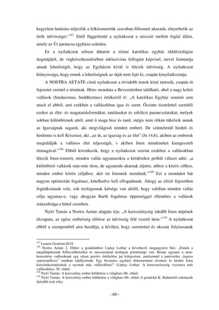 kegyelem hatására teljesítik a lelkiismeretük szavában fölismert akaratát, elnyerhetik az
örök üdvösséget.”167 Ett l függetlenül a nyilatkozat a misszió mellett foglal állást,
amely az Úr parancsa egyháza számára.
      Ez a nyilatkozat er sen áthatott a római katolikus egyház ekkléziológiai
dogmájától, de végkövetkezetésében inkluzivista felfogást képvisel, mivel fenntartja
annak lehet ségét, hogy az Egyházon kívül is létezik üdvösség. A nyilatkozat
hiányossága, hogy ennek a lehet ségnek az útját nem fejti ki, csupán kinyilatkoztatja.
      A NOSTRA AETATE cím nyilatkozat a rövidebb iratok közé tartozik, csupán öt
fejezetet szentel a témának. Híres mondata a Bevezetésben található, ahol a nagy keleti
vallások (hinduizmus, buddhizmus) értékeir l ír: „A katolikus Egyház semmit sem
utasít el abból, ami ezekben a vallásokban igaz és szent.              szinte tisztelettel szemléli
ezeket az élet- és magatartásformákat, tanításokat és erkölcsi parancsolatokat, melyek
sokban különböznek attól, amit          maga hisz és tanít, mégis nem ritkán tükrözik annak
az Igazságnak sugarát, aki megvilágosít minden embert. De szüntelenül hirdeti és
hirdetnie is kell Krisztust, aki ,,az út, az igazság és az élet'' (Jn 14,6), akiben az emberek
megtalálják a vallásos élet teljességét, s akiben Isten mindeneket kiengesztelt
önmagával.”168 Ebb l következik, hogy a nyilatkozat szerint ezekben a vallásokban
létezik Isten-ismeret, minden vallás ugyanazokra a kérdésekre próbál választ adni: „a
különböz vallások más-más úton, de ugyanoda akarnak eljutni, ahhoz a közös célhoz,
minden ember közös céljához, akit mi Istennek mondunk.”169 Ezt a mondatot bár
nagyon optimistán fogalmaz, kételkedve kell elfogadnunk. Ahogy az el z fejezetben
foglalkoztunk vele, sok teológusnak kétsége van afel l, hogy valóban minden vallás
célja ugyanaz-e, vagy ahogyan Barth fogalmaz éppenséggel ellentétes a vallások
irányultsága a hittel szemben.
      Nyíri Tamás a Nostra Aetate alapján írja: „A kereszténység inkább Isten népének
élcsapata, az egész emberiség el         rse az üdvösség felé vezet úton.”170 A nyilatkozat
ebb l a szempontból arra buzdítja, a hív ket, hogy szeretettel és okosan folytassanak


167
    Lumen Gentium II/16
168
    Nostra Aetate 2. Ehhez a gondolathoz Liptay Lothar a következ megjegyzést f zi: „Ennek a
megállapításnak felbecsülhetetlen és messzemen teológiai jelent sége van. Benne ugyanis a nem-
keresztény vallásoknak egy olyan pozitív értékelése jut kifejezésre, amilyennel a patrisztika „logosz
szpermatikosz” tanában találkoztunk. Egy hivatalos egyházi dokumentum elismeri és hirdeti Isten
kinyilatkoztatásának a nyomát más vallásokban!” (Liptay Lothar: A keresztyénység viszonya más
vallásokhoz, 58. oldal)
169
    Nyíri Tamás: A keresztény ember küldetése a világban (86. oldal)
170
    Nyíri Tamás: A keresztény ember küldetése a világban (86. oldal) A gondolat K. Rahnert l származik
(kés bb írok róla)


                                               - 60 -
 