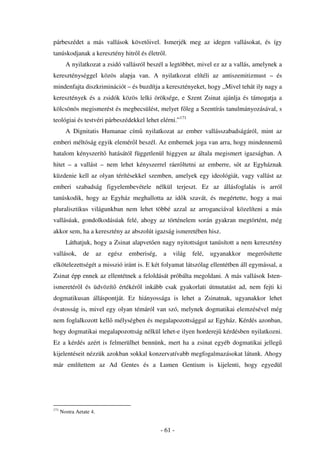 párbeszédet a más vallások követ ivel. Ismerjék meg az idegen vallásokat, és így
tanúskodjanak a keresztény hitr l és életr l.
        A nyilatkozat a zsidó vallásról beszél a legtöbbet, mivel ez az a vallás, amelynek a
kereszténységgel közös alapja van. A nyilatkozat elítéli az antiszemitizmust – és
mindenfajta diszkriminációt – és buzdítja a keresztényeket, hogy „Mivel tehát ily nagy a
keresztények és a zsidók közös lelki öröksége, e Szent Zsinat ajánlja és támogatja a
kölcsönös megismerést és megbecsülést, melyet f leg a Szentírás tanulmányozásával, s
teológiai és testvéri párbeszédekkel lehet elérni.”171
        A Dignitatis Humanae cím nyilatkozat az ember vallásszabadságáról, mint az
emberi méltóság egyik elemér l beszél. Az embernek joga van arra, hogy mindennem
hatalom kényszerít hatásától függetlenül higgyen az általa megismert igazságban. A
hitet – a vallást – nem lehet kényszerrel ráer ltetni az emberre, s t az Egyháznak
küzdenie kell az olyan térítésekkel szemben, amelyek egy ideológiát, vagy vallást az
emberi szabadság figyelembevétele nélkül terjeszt. Ez az állásfoglalás is arról
tanúskodik, hogy az Egyház meghallotta az id k szavát, és megértette, hogy a mai
pluralisztikus világunkban nem lehet többé azzal az arroganciával közelíteni a más
vallásúak, gondolkodásúak felé, ahogy az történelem során gyakran megtörtént, még
akkor sem, ha a keresztény az abszolút igazság ismeretében hisz.
        Láthatjuk, hogy a Zsinat alapvet en nagy nyitottságot tanúsított a nem keresztény
vallások,       de       az   egész   emberiség,    a   világ   felé,   ugyanakkor   meger sítette
elkötelezettségét a misszió iránt is. E két folyamat látszólag ellentétben áll egymással, a
Zsinat épp ennek az ellentétnek a feloldását próbálta megoldani. A más vallások Isten-
ismeretér l és üdvözít értékér l inkább csak gyakorlati útmutatást ad, nem fejti ki
dogmatikusan álláspontját. Ez hiányossága is lehet a Zsinatnak, ugyanakkor lehet
óvatosság is, mivel egy olyan témáról van szó, melynek dogmatikai elemzésével még
nem foglalkozott kell mélységben és megalapozottsággal az Egyház. Kérdés azonban,
hogy dogmatikai megalapozottság nélkül lehet-e ilyen horderej kérdésben nyilatkozni.
Ez a kérdés azért is felmerülhet bennünk, mert ha a zsinat egyéb dogmatikai jelleg
kijelentéseit nézzük azokban sokkal konzervatívabb megfogalmazásokat látunk. Ahogy
már említettem az Ad Gentes és a Lumen Gentium is kijelenti, hogy egyedül




171
      Nostra Aetate 4.


                                                   - 61 -
 