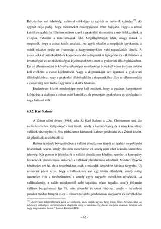 Krisztusban van üdvösség, valamint szükséges az egyház az emberek számára172. Az
egyház célja pedig, hogy mindeneket összegy jtsön Péter hajójába, vagyis a római
katolikus egyházba. Ellentmondásos ezzel a gyakorlati útmutatása a más felekezet ek, a
világiak, valamint a más-vallásúak felé. Megállapíthatjuk tehát, ahogy mások is
megtették, hogy a zsinat kett s arculatú. Az egyik oldalon a megújulás igyekezete, a
másik oldalon pedig az óvatosság, a hagyományokhoz való ragaszkodás látszik. A
zsinat sokkal tartózkodóbb és konzervatívabb a dogmatikai fejtegetéseiben (különösen a
krisztológiai és az ekkléziológiai kijelentésekben), mint a gyakorlati állásfoglalásaiban.
Ezt az ellentmondást és következetlenséget mindenképp észre kell venni és ilyen módon
kell értékelni a zsinat kijelentéseit. Vagy a dogmatikáját kell igazítani a gyakorlati
állásfoglaláshoz, vagy a gyakorlati állásfoglalást a dogmatikához. Ezt az ellentmondást
a zsinat még nem tudta, vagy nem is akarta feloldani.
      Eredményei között mindenképp meg kell említeni, hogy a gyakran hangoztatott
kifejezése, a dialógus a zsinat utáni katolikus, de protestáns gyakorlatra és teológiára is
nagy hatással volt.


6.3.2. Karl Rahner

      A Zsinat el tti évben (1961) adta ki Karl Rahner a „Das Christentum und die
nichtchristlichen Religionen” cím írását, amely a kereszténység és a nem keresztény
vallások viszonyáról ír. Sok párhuzamot láthatunk Rahner gondolatai és a Zsinat között,
de jelent sek az eltérések is.
      Rahner írásának bevezetésében a vallási pluralizmus tényét az egyház megoldandó
feladatának nevezi, amely el l nem menekülhet el, amely nem lehet számára közömbös
jelenség. Két ponton is jelentkezik a vallási pluralizmus kérdése: egyrészt a keresztény
felekezetek pluralizmusa, másrészt a vallások pluralizmusa oldaláról. Mindkét tényez
kérdéseket vet fel, de a továbbiakban csak a második kérdéskört kívánja tárgyalni. Új
szituációt jelent az is, hogy a vallásoknak van egy közös ellenfelük, amely eddig
ismeretlen volt a történelemben, s amely egyre nagyobb mértékben növekszik, „a
vallástalanság, a vallás mindenest l való tagadása, olyan tagadás, amely jóformán
vallásos buzgalommal lép föl, mint abszolút és szent rendszer, amely – bármilyen
paradox módon hangzik is ez – minden további gondolkodás alapjaként és mértékeként

172
   „Ezért nem üdvözülhetnek azok az emberek, akik tudják ugyan, hogy Isten Jézus Krisztus által az
üdvösség szükséges intézményének alapította meg a katolikus Egyházat, megsem akarnak belépni oda
vagy megmaradni benne.” Lumen Gentium II/14


                                             - 62 -
 