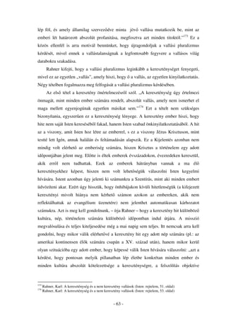 lép föl, és amely államilag szervez dve minta jöv vallása mutatkozik be, mint az
emberi lét határozott abszolút profanitása, megfosztva azt minden titoktól.”173 Ez a
közös ellenfél is arra motivál bennünket, hogy újragondoljuk a vallási pluralizmus
kérdését, mivel ennek a vallástalanságnak a legfontosabb fegyvere a vallásos világ
darabokra szakadása.
        Rahner kifejti, hogy a vallási pluralizmus leginkább a kereszténységet fenyegeti,
mivel ez az egyetlen „vallás”, amely hiszi, hogy                a vallás, az egyetlen kinyilatkoztatás.
Négy tételben fogalmazza meg felfogását a vallási pluralizmus kérdésében.
        Az els tétel a keresztény önértelmezésr l szól. „A kereszténység úgy értelmezi
önmagát, mint minden ember számára rendelt, abszolút vallás, amely nem ismerhet el
maga mellett egyenjogúnak egyetlen másikat sem.”174 Ezt a tételt nem szükséges
bizonyítania, egyszer en ez a kereszténység lényege. A keresztény ember hiszi, hogy
hite nem saját Isten kereséséb l fakad, hanem Isten szabad önkinyilatkoztatásából. A hit
az a viszony, amit Isten hoz létre az emberrel, s ez a viszony Jézus Krisztuson, mint
testté lett Igén, annak halálán és feltámadásán alapszik. Ez a Kijelentés azonban nem
mindig volt elérhet az emberiség számára, hiszen Krisztus a történelem egy adott
id pontjában jelent meg. El tte is éltek emberek évszázadokon, évezredeken keresztül,
akik err l nem tudhattak. Ezek az emberek hátrányban vannak a ma él
keresztényekhez képest, hiszen nem volt lehet ségük válaszolni Isten kegyelmi
hívására. Istent azonban úgy jelenti ki számunkra a Szentírás, mint aki minden embert
üdvözíteni akar. Ezért úgy hisszük, hogy önhibájukon kívüli hitetlenségük (a kifejezett
keresztényi mivolt hiánya nem kérhet                   számon azokon az embereken, akik nem
reflektálhattak az evangélium üzenetére) nem jelenthet automatikusan kárhozatot
számukra. Azt is meg kell gondolnunk, – írja Rahner – hogy a keresztény hit különböz
kultúra, nép, történelem számára különböz                     id pontban indul útjára. A misszió
megvalósulása és teljes kiteljesedése még a mai napig sem teljes. Itt nemcsak arra kell
gondolni, hogy mikor válik elérhet vé a keresztény hit egy adott nép számára (pl.: az
amerikai kontinensen él k számára csupán a XV. század után), hanem mikor kerül
olyan szituációba egy adott ember, hogy képessé válik Isten hívására válaszolni: „azt a
kérdést, hogy pontosan melyik pillanatban lép életbe konkrétan minden ember és
minden kultúra abszolút kötelezettsége a kereszténységre, a felszólítás objektíve



173
      Rahner, Karl: A kereszténység és a nem keresztény vallások (Isten: rejtelem, 51. oldal)
174
      Rahner, Karl: A kereszténység és a nem keresztény vallások (Isten: rejtelem, 53. oldal)


                                                    - 63 -
 