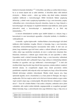 kötelez érvényének értelmében.”175 A felszólítás csak abban az esetben lehet érvényes,
ha ez az üzenet eljutott már az adott emberhez. A felszólítás akkor válik kötelez
érvény vé, – Rahner szerint – mikor egy kultúra, nép dönt                            módon, történelmi
erej ként találkozott a kereszténységgel. Ebb l következik Rahner pogányság
definíciója, „a dönt vonás a pogányság fogalmában, és így a nem keresztény, pogány
vallásokéban nem a kereszténység tényszer elutasítása, hanem az, hogy hiányzik a
kereszténységgel való elégséges és megfelel történelmi erej találkozás, amely igazán
jelenvalóvá      tenné     a    kereszténységet        e    pogányságban        és     az     illet   nép
történelmében…”176.
      A misszió el rehaladtával azonban egyre inkább kialakul az a helyzet, hogy a
keresztények és nem keresztények ugyanabba a helyzetbe kerülnek, és elindulhat a
valódi párbeszéd.
      A második – egyben leghosszabb – tételben Rahner a kereszténységgel való dönt
találkozás el tti kultúrákat vizsgálja. El ször is kimondja, hogy a nem keresztény
vallásokban természetfeletti-kegyelmi mozzanatokat lehet találni. E tétel nem azt
jelenti, hogy mindenben egyet kell érteni, amiket a vallások állítanak (pl. politeizmus,
vallási, etikai vagy metafizikai torzulások), de nem is szabad eleve elutasítani ket.
Elutasítani, értelmezni a vallások egyes elemeit lehet, de nem egészében a vallást.
Ugyanakkor ennél a tételnél kimondja Rahner, hogy „a nem keresztény vallásoknak
nem szabad létezniük attól a pillanattól fogva, hogy reálisan és történelmileg hathatós
formában (és egyenl re csak így) találkoznak a kereszténységgel.”177 A tétel els
részében kifejti, hogy hisszük, hogy létezik Isten egyetemes, minden emberre vonatkozó
üdvözít      akarata. Az evangéliumok alapján nincs okunk pesszimista módon
gondolkodni a népekr l, akik mégcsak esélyt sem kaptak arra, hogy a Jézus Krisztusban
felkínált üdvösségre szabadon válaszoljanak. Minden okunk megvan arra, hogy
optimisták legyünk, mivel a Szentírásban az az Isten jelenti ki Önmagát, Aki maga a
megbocsátás. Övé lesz majd az utolsó szó és bár kevés biztosat tudunk az egyes ember
végs sorsáról, mégis nagy a reménységünk. Mit jelent Krisztus váltságm ve a világra
nézve? – Teszi fel a kérdést Rahner. Csak azokra a helyekre, emberekre nézve jelent
szabadulást, akik explicit módon hallották, megtapasztalták az evangélium igazságát?
Rahner kimondja, hogy a „kereszténynek nincs joga feltételezni, hogy a világ sorsa az


175
    Rahner, Karl: A kereszténység és a nem keresztény vallások (Isten: rejtelem, 55. oldal)
176
    Rahner, Karl: A kereszténység és a nem keresztény vallások (Isten: rejtelem, 55. oldal)
177
    Rahner, Karl: A kereszténység és a nem keresztény vallások (Isten: rejtelem, 56. oldal)


                                                  - 64 -
 