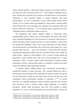 emberi elutasítás jegyében a világ egészét tekintve ugyanazt az utat járja továbbra is,
amit akkor járt volna, ha Krisztus nem jön el.”178 A kereszthalál és feltámadás után az
egész világ Krisztus megváltása alá van helyezve. Hol érhet tetten a nem keresztény
vallásokban az isteni kegyelem? Rahner az erkölcsi döntésben látja ennek
megvalósulását: „ott, ahol és amennyiben az egyes ember életében erkölcsi döntés
történik, ott ez az erkölcsi döntés úgy gondolható el, hogy kimeríti a természet-fölötti
módon fölemelt, hív és így üdvösséges aktus fogalmát és így ténylegesen több, mint
pusztán „természetes erkölcsiség”.”179 Ez azt jelentené, hogy a kegyelem nem csak a
vallásokban, hanem a szekularizált világban is jelen van.
      Mit tekinthetünk tehát legitim vallásnak? Rahner az Ószövetségi ember
gondolkodásából indul ki. Kifejti, hogy az Ószövetségben nem létezett olyan fórum,
amely egyértelm különbséget tett volna Isten útjai és az eltorzított vonások között. A
prófétai intézményt lehetne egyedül idesorolni, de annak megítélése az adott korban
nem mindig talált elfogadásra. Végs soron az egyén felel ssége volt, hogy eldöntse,
mit tekint helyesnek és mit helytelennek. Ha az Ószövetség vallása legitim volt – isteni
kegyelem hatása alatt állt – , amit a mai értelemben, az Újszövetség fel l szemlélve
fogyatékosnak, tapogatózónak látunk. Egy nép, egy kultúra sohasem tiszta, mindig van
benne torzulás – ahogyan az Ószövetségben is volt – de Isten e torzulás ellenére lép
kapcsolatba az egyes emberrel. Igazi vallás csak az Újszövetséggel jön el a világra
intézményes módon. A konkrét vallások tehát természetfeletti, kegyelmi elemeket
tartalmaznak, amelyek a Krisztus-el tti ember (az evangélium üzenetével még dönt
módon nem találkozott ember) gyakorlatára mutatnak.
      A harmadik tételben található Rahner egész életm vének legvitatottabb és
legsajátosabb fogalma: az anonim keresztény. „Ha a második tételünk igaz, akkor a
kereszténység a kereszténységen kívüli vallásokban él emberrel szemben nem úgy lép
fel, mint aki pusztán és csupán nem keresztény, hanem mint aki már ilyen vagy olyan
szempontból anonim kereszténynek tekinthet                     és tekintend        is.”180 Az anonim
keresztény nem tekinthet          pogánynak, akinek semmilyen kapcsolata nincs Istennel,
Jézus Krisztussal. Ezek az emberek implicit módon találkoztak az evangélium
igazságával. Anélkül váltak kereszténnyé, hogy elért volna hozzájuk az egyház
igehirdetése. C.S. Lewis is hasonló elgondolásra jut, mint Karl Rahner: „Vannak más


178
    Rahner, Karl: A kereszténység és a nem keresztény vallások (Isten: rejtelem, 58. oldal)
179
    Rahner, Karl: A kereszténység és a nem keresztény vallások (Isten: rejtelem, 58. oldal)
180
    Rahner, Karl: A kereszténység és a nem keresztény vallások (Isten: rejtelem, 63. oldal)


                                                  - 65 -
 