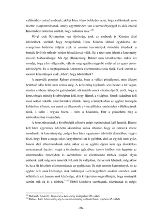 vallásokhoz tartozó emberek, akiket Isten titkos befolyása vezet, hogy vallásuknak azon
részére összpontosítsanak, amely egyetértésben van a kereszténységgel és akik ezáltal
Krisztushoz tartoznak anélkül, hogy tudnának róla.”181
        Mivel csak Krisztusban van üdvösség, ezek az emberek is Krisztus által
üdvözülnek, anélkül, hogy betagolódtak volna Krisztus látható egyházába. Az
evangélium hirdetése folytán ezek az anonim keresztények öntudatra ébrednek, a
bennük lév hit reflexiv módon hitvallásossá válik. Ez a tétel nem jelenti a keresztény
misszió hiábavalóságát. S t épp ellenkez leg. Rahner nem következetes, mikor azt
mondja, hogy a hit világosabb, reflexív megragadása nagyobb esélyt ad az egyes ember
üdvösségére. Ez a megfogalmazás számomra ellentmondásosnak t nik. Ezek szerint az
anonim keresztények csak „lehet”, hogy üdvözülnek?
        A negyedik pontban Rahner elmondja, hogy a vallási pluralizmus, mint állapot
belátható id n belül nem sz nik meg. A keresztény kijelentés sem beszél a hit végs ,
minden emberre kiterjed gy zelmér l, s t inkább ennek ellenkez jér l, arról, hogy a
keresztények mindig kisebbségben kell, hogy éljenek a világban. Ennek tudatában kell
most sokkal inkább, mint bármikor élnünk. Amíg a középkorban az egyház homogén
kultúrában élhetett, ma ennek az állapotnak a visszaállítása reménytelen vállalkozásnak
t nik, s talán – tegyük hozzá – nem is kívánatos. Erre a gondolatra még a
zárószakaszban visszatérek.
        A keresztényeknek a kisebbségük ellenére mégis optimistának kell lenniük. Hinnie
kell Isten egyetemes üdvözít              akaratában annak ellenére, hogy az emberek ellene
mondanak. A kereszténység „mégis hisz Isten egyetemes üdvözít akaratában, vagyis
hiszi, hogy Isten a maga titkos kegyelmével ott is gy zhet, ahol az egyház nem gy z,
hanem ahol ellentmondanak neki, akkor ez az egyház éppen nem egy dialektikus
mozzanatnak érezheti magát a történelem egészében, hanem hitében már legy zte az
ellentmondást reményben és szeretetben: az ellentmondó többiek csupán olyan
emberek, akik még nem ismerték fel, mik k valójában, illetve mik lehetnek, még akkor
is, ha a lét felszínén ellentmondanak az egyháznak; k már anonim keresztények, és az
egyház nem azok közössége, akik birtokolják Isten kegyelmét, azokkal szemben, akik
nélkülözik azt, hanem azok közössége, akik kifejezetten megvallhatják, hogy reményük
szerint mik k és a többiek.”182 Ebb l kiindulva szerénynek, toleránsnak és mégis



181
      McGrath, Alister E.: Bevezetés a keresztény teológiába (325. oldal)
182
      Rahner, Karl: A kereszténység és a nem keresztény vallások (Isten: rejtelem, 65. oldal)


                                                    - 66 -
 