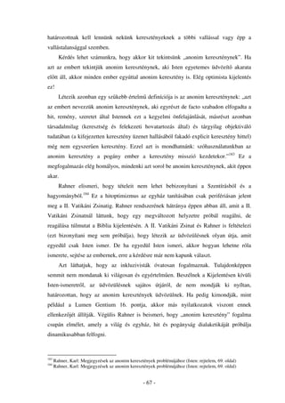 határozottnak kell lennünk nekünk keresztényeknek a többi vallással vagy épp a
vallástalansággal szemben.
        Kérdés lehet számunkra, hogy akkor kit tekintsünk „anonim kereszténynek”. Ha
azt az embert tekintjük anonim kereszténynek, aki Isten egyetemes üdvözít akarata
el tt áll, akkor minden ember egyúttal anonim keresztény is. Elég optimista kijelentés
ez!
        Létezik azonban egy sz kebb értelm definíciója is az anonim kereszténynek: „azt
az embert nevezzük anonim kereszténynek, aki egyrészt de facto szabadon elfogadta a
hit, remény, szeretet által Istennek ezt a kegyelmi önfelajánlását, másrészt azonban
társadalmilag (keresztség és felekezeti hovatartozás által) és tárgyilag objektiváló
tudatában (a kifejezetten keresztény üzenet hallásából fakadó explicit keresztény hittel)
még nem egyszer en keresztény. Ezzel azt is mondhatnánk: szóhasználatunkban az
anonim keresztény a pogány ember a keresztény misszió kezdetekor.”183 Ez a
megfogalmazás elég homályos, mindenki azt sorol be anonim kereszténynek, akit éppen
akar.
        Rahner elismeri, hogy tételeit nem lehet bebizonyítani a Szentírásból és a
hagyományból.184 Ez a hitoptimizmus az egyház tanításában csak perifériásan jelent
meg a II. Vatikáni Zsinatig. Rahner rendszerének hátránya éppen abban áll, amit a II.
Vatikáni Zsinatnál láttunk, hogy egy megváltozott helyzetre próbál reagálni, de
reagálása túlmutat a Biblia kijelentésén. A II. Vatikáni Zsinat és Rahner is feltételezi
(ezt bizonyítani meg sem próbálja), hogy létezik az üdvözülésnek olyan útja, amit
egyedül csak Isten ismer. De ha egyedül Isten ismeri, akkor hogyan lehetne róla
ismerete, sejtése az embernek, erre a kérdésre már nem kapunk választ.
        Azt láthatjuk, hogy az inkluzivisták óvatosan fogalmaznak. Tulajdonképpen
semmit nem mondanak ki világosan és egyértelm en. Beszélnek a Kijelentésen kívüli
Isten-ismeretr l, az üdvözülésnek sajátos útjáról, de nem mondják ki nyíltan,
határozottan, hogy az anonim keresztények üdvözülnek. Ha pedig kimondják, mint
például a Lumen Gentium 16. pontja, akkor más nyilatkozatok viszont ennek
ellenkez jét állítják. Végülis Rahner is beismeri, hogy „anonim keresztény” fogalma
csupán elmélet, amely a világ és egyház, hit és pogányság dialaketikáját próbálja
dinamikusabban felfogni.



183
      Rahner, Karl: Megjegyzések az anonim keresztények problémájához (Isten: rejtelem, 69. oldal)
184
      Rahner, Karl: Megjegyzések az anonim keresztények problémájához (Isten: rejtelem, 69. oldal)


                                                   - 67 -
 