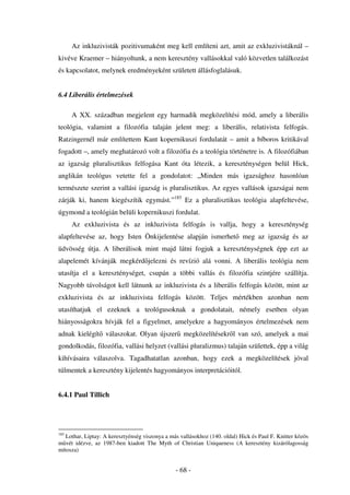 Az inkluzivisták pozitivumaként meg kell említeni azt, amit az exkluzivistáknál –
kivéve Kraemer – hiányoltunk, a nem keresztény vallásokkal való közvetlen találkozást
és kapcsolatot, melynek eredményeként született állásfoglalásuk.


6.4 Liberális értelmezések

      A XX. században megjelent egy harmadik megközelítési mód, amely a liberális
teológia, valamint a filozófia talaján jelent meg: a liberális, relativista felfogás.
Ratzingernél már említettem Kant kopernikuszi fordulatát – amit a bíboros kritikával
fogadott –, amely meghatározó volt a filozófia és a teológia történetre is. A filozófiában
az igazság pluralisztikus felfogása Kant óta létezik, a kereszténységen belül Hick,
anglikán teológus vetette fel a gondolatot: „Minden más igazsághoz hasonlóan
természete szerint a vallási igazság is pluralisztikus. Az egyes vallások igazságai nem
zárják ki, hanem kiegészítik egymást.”185 Ez a pluralisztikus teológia alapfeltevése,
úgymond a teológián belüli kopernikuszi fordulat.
      Az exkluzivista és az inkluzivista felfogás is vallja, hogy a kereszténység
alapfeltevése az, hogy Isten Önkijelentése alapján ismerhet                 meg az igazság és az
üdvösség útja. A liberálisok mint majd látni fogjuk a kereszténységnek épp ezt az
alapelemét kívánják megkérd jelezni és revízió alá vonni. A liberális teológia nem
utasítja el a kereszténységet, csupán a többi vallás és filozófia szintjére szállítja.
Nagyobb távolságot kell látnunk az inkluzivista és a liberális felfogás között, mint az
exkluzivista és az inkluzivista felfogás között. Teljes mértékben azonban nem
utasíthatjuk el ezeknek a teológusoknak a gondolatait, némely esetben olyan
hiányosságokra hívják fel a figyelmet, amelyekre a hagyományos értelmezések nem
adnak kielégít válaszokat. Olyan újszer megközelítésekr l van szó, amelyek a mai
gondolkodás, filozófia, vallási helyzet (vallási pluralizmus) talaján születtek, épp a világ
kihívásaira válaszolva. Tagadhatatlan azonban, hogy ezek a megközelítések jóval
túlmentek a keresztény kijelentés hagyományos interpretációitól.


6.4.1 Paul Tillich




185
   Lothar, Liptay: A keresztyénség viszonya a más vallásokhoz (140. oldal) Hick és Paul F. Knitter közös
m vét idézve, az 1987-ben kiadott The Myth of Christian Uniqueness (A keresztény kizárólagosság
mítosza)


                                                - 68 -
 