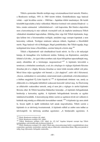 Tillich a protestáns liberális teológia nagy szisztematikusai közé tartozik. F m ve,
a Rendszeres teológia, 1951 és 1965 között íródott. Gondolkodására nagy hatással
voltak – saját bevallása szerint – 1960-ban – Japánban töltött tanulmányai. Ott került
közelebbi kapcsolatba a helyi vallásokkal. Másrészt ösztönz volt számára Eliadeval – a
híres, román származású vallástörténésszel – való kapcsolata. Bár f m ve alapvet en
nem a kereszténység és más vallások viszonyáról szól, de implicite tartalmazza Tillich
vélekedését témánkkal kapcsolatban. Állítólag élete vége felé Tillich kijelentette, hogy
újra kellene írni a Szisztematikus teológiát, amelyben nagy szerepet kapnának a nem
keresztény vallások. Teológiai rendszere nehezen érthet , fogalmait a filozófiából
meríti. Nagy hatással volt rá Heidegger, Hegel gondolkodása. Bár Tillich tagadja, hogy
teológiának köze lenne a filozófiához, szerinte hiányzik a közös alap.186
      Tillich a Kijelentésr l való elmélkedéssel kezdi m vét. Az Ész a lét mélységét
kutatja, de önmagában véve korlátozott módon. Szükség van Kijelentésre, amelyben
feltárul a Lét titka. „Az igazi titkot azonban csak olyan felfogásban tapasztalhatjuk meg,
amely ellentétben áll a közönséges megismeréssel.”187 A kijelentés közvetít i a
természet, a történelmi események, a szó, de a tényleges és végleges kijelentés Krisztus
Jézusban jött el a világba. Krisztus Jézusban az isteni Lélek torzulás nélkül volt jelen.
Mivel Jézus teljes egységben volt Istennel, a „Lét alapjával”, ezért vált                  Krisztussá.
„Szavai, cselekedetei és szenvedései, mind-mind ennek a jelenlétnek a következményei;
a létében megjelen Új Létet fejezik ki.”188 A kijelentésnek története van, amely az
el készítés és a befogadás különböz szakaszain keresztül valósul meg. Az Ószövetség
az el készítés szakaszához tartozik, amíg el nem jött a végleges és utolsó kijelentés
Krisztus által. Itt Tillich hasonlóan Rahnerhez kimondja: „A kijelentés befogadásának
hordozója a keresztény egyház. A kijelentés befogadásának korszaka az egyház
indulásával kezd dik. A kereszténység ítélete szerint az egyházon kívül es vallások és
kultúrák még mindig az el készítés korszakában vannak.”189 A kijelentés így nem zárult
le, hiszen újabb és újabb területeken kell annak megvalósulnia. Tillich szerint a
kijelentés és az üdvösség összetartoznak. A kijelentés nélkül az ember nem tudhat az
üdvösségér l. Az üdvösség azonban egyetemes: „A beteljesedés egyetemes. A

186
    Tillich: Rendszeres teológia (40. oldal)
187
    Tillich: Rendszeres teológia (101. oldal)
188
     Tillich: Rendszeres teológia (120. oldal) Az „Új Lét” fogalma központi szerepet kap Tillich
teológiájában, ezért kés bb még részletesen kitérek rá.
189
    Tillich: Rendszeres teológia (126. oldal) Tillich még a kereszténységen belül is megkülönböztet olyan
csoportokat, egyéneket, nemzeteket, amelyek még az el készítés szakaszában állnak. Még nem jutottak el
odáig, hogy eljussanak a befogadás szakaszába.


                                                 - 69 -
 