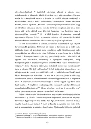 népességnövekedéssel.         A     tradíciótól    irányítottra     jellemz      a    szigorú,   merev
szabályozottság, az állandóság. A belülr l irányított ember saját maga választ, dönt, de a
szül k és a pedagógusok szerepe is jelent s. A kívülr l irányított értékrendjét a
kortárscsoport, a média, a politika határozza meg. Riesman szerint korunkra a harmadik
karakter jellemz leginkább. „Az összes kívülr l irányított típusban közös vonás, hogy
az individuum számára az irányítás forrásául kortársaik szolgálnak, akár azok, akiket
ismer, akár azok, akikkel csak közvetett kapcsolata van, barátokon vagy a
tömeghírközlésen keresztül.”14 Egy kívülr l irányított társadalomban nincsenek
egyetemesen elfogadott értékek, az emberek valláshoz való viszonyulása is óriásit
változott. (Érdemes lenne ebben a vonatkozásban egy alapos vizsgálatot tenni.)
     Ma több társadalomtudós a kultúrák, civilizációk összeütközését látja világunk
legveszélyesebb pontjának. Különösen az iszlám, a keresztény és a zsidó vallás
találkozása jelent sok problémát, mivel mindhárom vallás kizárólagosságot hirdet
dogmatikájában, és világmissziót végez (különösen a kereszténység és az iszlám).
Samuel P. Huntington korunk egyik nagy gondolkodója szerint: „más civilizációk
ügyeibe     való     beavatkozás       valószín leg      a    legnagyobb       veszélyforrás,    amely
bizonytalansághoz és potenciálisan globális konfliktusokhoz vezet a multicivilizációs
világban.”15 A mai világ egyre inkább „más civilizációk ügyeibe való beavatkozásnak”
tartja a missziót. Mit kell cselekednünk? Át kell értékelnünk küldetésünket, vagy
vállaljuk annak kockázatát, hogy el idéz i legyünk egy globális katasztrófának? A már
idézett Huntington írja könyvében: „A béke és a civilizáció jöv je a világ nagy
civilizációinak, politikai, vallási és szellemi vezet inek együttm ködésén és megértésén
múlik. A civilizációk összecsapásában Európa és Amerika együtt vagy külön-külön
bukik majd el… A világháború veszélyét egyedül a civilizációk segítségével létrehozott
nemzetközi rend háríthatja el.”16 Kérdés lehet, hogy egy ilyen új „nemzetközi rend”
milyen kompromisszumokat jelentene a keresztények hitére nézve.
     Ezeken a változásokon, folyamatokon kívül még meg kell említeni egy jelenséget,
nevezetesen az új vallások, szellemi mozgalmak megjelenését, amely tovább bonyolítja
kérdésünket. Egyre nagyobb teret hódít a New Age, amely vallási toleranciát hirdet, s
magába olvaszt minden tradíciót. A ráció, az Igazság, a dogmatika nem fontos többé
csak a megtapasztalás, az extázis, a beleolvadás a Mindenségbe különböz technikák


14
   Riesman, David: A magányos tömeg (76. oldal)
15
   Huntington, Samuel P.: A civilizációk összecsapása és a világrend átalakulása (539. oldal)
16
   Huntington, Samuel P.: A civilizációk összecsapása és a világrend átalakulása (57. oldal)


                                                  -7-
 