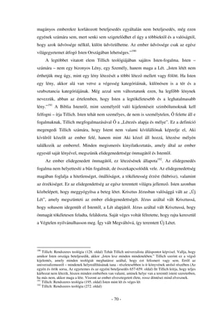 magányos emberekre korlátozott beteljesedés egyáltalán nem beteljesedés, még ezen
egyének számára sem, mert senki sem szigetel dhet el úgy a többiekt l és a valóságtól,
hogy azok üdvössége nélkül, külön üdvözülhetne. Az ember üdvössége csak az egész
világegyetemet átfogó Isten Országában lehetséges.”190
      A legtöbbet vitatott elem Tillich teológiájában sajátos Isten-fogalma. Isten –
számára – nem egy bizonyos Lény, egy Személy, hanem maga a Lét. „Isten létét nem
érthetjük meg úgy, mint egy lény létezését a többi létez mellett vagy fölött. Ha Isten
egy lény, akkor alá van vetve a végesség kategóriáinak, különösen is a tér és a
szubsztancia kategóriájának. Még azzal sem változtatunk ezen, ha legf bb lénynek
nevezzük, abban az értelemben, hogy Isten a legtökéletesebb és a leghatalmasabb
lény.”191 A Biblia Istenr l, mint személyr l való kijelentéseit szimbólumoknak kell
felfogni – írja Tillich. Isten tehát nem személyes, de nem is személytelen,                   felette áll e
fogalmaknak, Tillich megfogalmazásával                a „Létezés alapja és mélye”. Ez a definíció
megengedi Tillich számára, hogy Istent nem valami kívülállónak képzelje el, Aki
kívülr l közelít az ember felé, hanem mint Aki közel áll hozzá, létezése mélyén
találkozik az emberrel. Minden megismerés kinyilatkoztatás, amely által az ember
egyesül saját lényével, megsz nik elidegenedettsége önmagától és Istent l.
      Az ember elidegenedett önmagától, ez létezésének állapota192. Az elidegenedés
fogalma nem helyettesíti a b n fogalmát, de összekapcsolódik vele. Az elidegenedettség
magában foglalja a hitetlenséget, önállóságot, a tökéletesség érzést (hübrisz), valamint
az érzékiséget. Ez az elidegendettség az egész teremtett világra jellemz . Isten azonban
közbelépett, hogy meggyógyítsa a beteg létet. Krisztus Jézusban valósággá vált az „Új
Lét”, amely megszünteti az ember elidegenedettségét. Jézus azáltal vált Krisztussá,
hogy sohasem idegenült el Istent l, a Lét alapjától. Jézus azáltal vált Krisztussá, hogy
önmagát tökéletesen feladta, feláldozta. Saját véges voltát félretette, hogy rajta keresztül
a Végtelen nyilvánulhasson meg. Így vált Megváltóvá, így teremtett Új Létet.




190
    Tillich: Rendszeres teológia (128. oldal) Tehát Tillich univerzalista álláspontot képvisel. Vallja, hogy
amikor Isten országa beteljesedik, akkor „Isten lesz minden mindenekben.” Tillich szerint ez a végs
kijelentés, amely minden teológiát meghatároz azáltal, hogy ezt felismeri vagy sem. Err l az
univerzalizmusról – mindenek helyreállításának tana - részletesebben is ír könyvének utolsó részében (Az
egyén és örök sorsa, Az egyetemes és az egyéni beteljesedés 657-659. oldal) Itt Tillich leírja, hogy teljes
kárhozat nem létezik, hiszen minden emberben van valami, aminek helye van a teremt isteni szeretetben,
ha más nem, akkor maga a léte. Viszont az ember elvesztegetett élete, rossz döntései mind elvesznek.
191
    Tillich: Rendszeres teológia (195. oldal) Isten mint lét és véges lét
192
    Tillich: Rendszeres teológia (272. oldal)


                                                  - 70 -
 