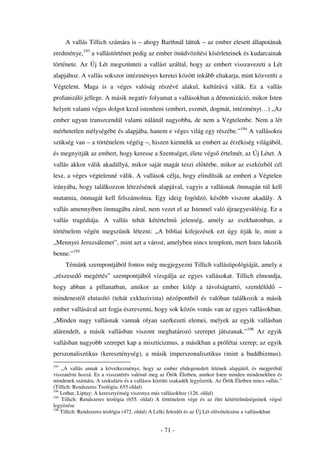 A vallás Tillich számára is – ahogy Barthnál láttuk – az ember elesett állapotának
eredménye,193 a vallástörténet pedig az ember önüdvözítési kísérleteinek és kudarcainak
története. Az Új Lét megszünteti a vallást azáltal, hogy az embert visszavezeti a Lét
alapjához. A vallás sokszor intézményes keretei között inkább eltakarja, mint közvetíti a
Végtelent. Maga is a véges valóság részévé alakul, kultúrává válik. Ez a vallás
profanizáló jellege. A másik negatív folyamat a vallásokban a démonizáció, mikor Isten
helyett valami véges dolgot kezd isteníteni (embert, eszmét, dogmát, intézményt…) „Az
ember ugyan transzcendál valami nálánál nagyobba, de nem a Végtelenbe. Nem a lét
mérhetetlen mélységébe és alapjába, hanem e véges világ egy részébe.”194 A vallásokra
szükség van – a történelem végéig –, hiszen kiemelik az embert az érzékiség világából,
és megnyitják az embert, hogy keresse a Szentséget, élete végs értelmét, az Új Létet. A
vallás akkor válik akadállyá, mikor saját magát teszi el térbe, mikor az eszközb l cél
lesz, a véges végtelenné válik. A vallások célja, hogy elindítsák az embert a Végtelen
irányába, hogy találkozzon létezésének alapjával, vagyis a vallásnak önmagán túl kell
mutatnia, önmagát kell felszámolnia. Egy ideig fogódzó, kés bb viszont akadály. A
vallás amennyiben önmagába zárul, nem vezet el az Istennel való újraegyesülésig. Ez a
vallás tragédiája. A vallás tehát kétértelm               jelenség, amely az eszkhatonban, a
történelem végén megsz nik létezni: „A bibliai kifejezések ezt úgy írják le, mint a
„Mennyei Jeruzsálemet”, mint azt a várost, amelyben nincs templom, mert Isten lakozik
benne.”195
      Témánk szempontjából fontos még megjegyezni Tillich vallástipológiáját, amely a
„részesed megértés” szempontjából vizsgálja az egyes vallásokat. Tillich elmondja,
hogy abban a pillanatban, amikor az ember kilép a távolságtartó, szemlél d                            –
mindenest l elutasító (tehát exkluzivista) néz pontból és valóban találkozik a másik
ember vallásával azt fogja észrevenni, hogy sok közös vonás van az egyes vallásokban.
„Minden nagy vallásnak vannak olyan szerkezeti elemei, melyek az egyik vallásban
alárendelt, a másik vallásban viszont meghatározó szerepet játszanak.”196 Az egyik
vallásban nagyobb szerepet kap a miszticizmus, a másikban a prófétai szerep; az egyik
perszonalisztikus (kereszténység), a másik imperszonalisztikus (mint a buddhizmus).
193
    „A vallás annak a következménye, hogy az ember elidegenedett létének alapjától, és megpróbál
visszatérni hozzá. Ez a visszatérés valósul meg az Örök Életben, amikor Isten minden mindenekben és
mindenek számára. A szekuláris és a vallásos közötti szakadék legy zetik. Az Örök Életben nincs vallás.”
(Tillich: Rendszeres Teológia, 655.oldal)
194
    Lothar, Liptay: A keresztyénség viszonya más vallásokhoz (126. oldal)
195
    Tillich: Rendszeres teológia (655. oldal) A történelem vége és az élet kétértelm ségeinek végs
legy zése
196
    Tillich: Rendszeres teológia (472. oldal) A Lelki Jelenlét és az Új Lét el vételezése a vallásokban


                                                - 71 -
 