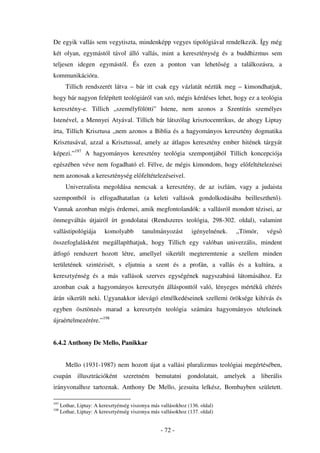 De egyik vallás sem vegytiszta, mindenképp vegyes tipológiával rendelkezik. Így még
két olyan, egymástól távol álló vallás, mint a kereszténység és a buddhizmus sem
teljesen idegen egymástól. És ezen a ponton van lehet ség a találkozásra, a
kommunikációra.
        Tillich rendszerét látva – bár itt csak egy vázlatát néztük meg – kimondhatjuk,
hogy bár nagyon felépített teológiáról van szó, mégis kérdéses lehet, hogy ez a teológia
keresztény-e. Tillich „személyfölötti” Istene, nem azonos a Szentírás személyes
Istenével, a Mennyei Atyával. Tillich bár látszólag krisztocentrikus, de ahogy Liptay
írta, Tillich Krisztusa „nem azonos a Biblia és a hagyományos keresztény dogmatika
Krisztusával, azzal a Krisztussal, amely az átlagos keresztény ember hitének tárgyát
képezi.”197 A hagyományos keresztény teológia szempontjából Tillich koncepciója
egészében véve nem fogadható el. Félve, de mégis kimondom, hogy el feltételezései
nem azonosak a kereszténység el feltételezéseivel.
        Univerzalista megoldása nemcsak a keresztény, de az iszlám, vagy a judaista
szempontból is elfogadhatatlan (a keleti vallások gondolkodásába beilleszthet ).
Vannak azonban mégis érdemei, amik megfontolandók: a vallásról mondott tézisei, az
önmegváltás útjairól írt gondolatai (Rendszeres teológia, 298-302. oldal), valamint
vallástipológiája         komolyabb        tanulmányozást        igényelnének.   „Tömör,   végs
összefoglalásként megállapíthatjuk, hogy Tillich egy valóban univerzális, mindent
átfogó rendszert hozott létre, amellyel sikerült megteremtenie a szellem minden
területének szintézisét, s eljutnia a szent és a profán, a vallás és a kultúra, a
keresztyénség és a más vallások szerves egységének nagyszabású látomásához. Ez
azonban csak a hagyományos keresztyén állásponttól való, lényeges mérték eltérés
árán sikerült neki. Ugyanakkor idevágó elmélkedéseinek szellemi öröksége kihívás és
egyben ösztönzés marad a keresztyén teológia számára hagyományos tételeinek
újraértelmezérére.”198


6.4.2 Anthony De Mello, Panikkar


        Mello (1931-1987) nem hozott újat a vallási pluralizmus teológiai megértésében,
csupán illusztrációként szeretném bemutatni gondolatait, amelyek a liberális
irányvonalhoz tartoznak. Anthony De Mello, jezsuita lelkész, Bombayben született.

197
      Lothar, Liptay: A keresztyénség viszonya más vallásokhoz (136. oldal)
198
      Lothar, Liptay: A keresztyénség viszonya más vallásokhoz (137. oldal)


                                                   - 72 -
 