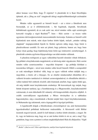 akkor honnan veszi Hick, hogy                    végtelen? A pluralisták itt is Kant filozófiájára
építenek, aki a „Ding an sich” (magánvaló dolog) megközelíthetetlenségét axiómaként
kezeli.
        Minden vallás ugyanarról az Istenr l beszél – ezt a tézist a liberálisok nem
bizonyítják, ez az                el feltételezésük –, bár fogalmaik, dogmáik, hitvallásaik
különböznek egymástól, de ez csak azért van, mivel minden vallás saját szemüvegén
keresztül vizsgálja a végs              Realitást204. Isten – Hick szerint – az összes vallás
egyetemes üdvösségkeresésének transzcendentális horizontja. Számára az Istenr l szóló
kijelentések nem mások, mint olyan korhoz kötött képek, melyek „minden valóság
alapjának” megtapasztalását fejezik ki. Knitter egészen odáig megy, hogy Istent is
pluralisztikusan szemléli. Ez nem azt jelenti, hogy politeista, hanem azt, hogy Isten
Lénye olyan gazdag, hogy képtelenség lenne leírni egy rendszerrel, személyiséggel. A
pluralisták számára egyforma létjogosultsága van tehát minden vallásnak.
        A pluralista teológusok az egyes vallásokban hasonló elemeket vélnek felfedezni.
Így például a kinyilatkoztatás megjelenését, az üdvösség utáni vágyakozást. Hick szerint
minden vallás szoteriocentrikus – megváltás központú – így próbálja feloldani a
teocentrikus felfogást – mivel nem minden vallás beszél Istenr l. Ebb l a szempontból
az csak másodlagos kérdéssé válik, hogy az egyes vallások miben találják meg a
megváltást, a közös cél a lényeges. Ez az elmélet mindazonáltal ellentétben áll a
vallások hivatalos tanításával és történeti azonosságtudatával, és ellenállásba ütközik a
vallási tudattal bíró emberek részér l, akik kitartanak amellett, hogy sajátos hitük igaz,
s t még inkább isteni kinyilatkoztatás eredménye. Mi keresztények úgy tartjuk, hogy
hitünk központi tanításai, így a Szentháromság és a Megtestesülés, kinyilatkoztatásból
származnak, és nem áldozhatók föl valamely vélt kiengesztel dés elnyerése céljából. A
zsidók szenvedélyesen ragaszkodnak a Mózes törvényéhez és a rabbinikus
hagyományhoz, míg a muzulmánok a Koránt tartják Isten végs kinyilatkoztatásának,
és Mohamedre úgy tekintenek, mint a legnagyobb és legvégs prófétára.
        A legnehezebb dolguk a liberálisoknak a krisztológiával van, amit hermeneutikai
ügyeskedésekkel próbálnak beilleszteni rendszerükbe. A Krisztusról szóló Bibliai
üzenetek magvát keresik, amir l le kell hántani a korhoz kötött elemeket, a magot. De
ki, vagy mi határozza meg, hogy mi az ami korhoz kötött és mi az, ami a mag? Úgy
gondolom, hogy ezen a ponton is er sen megkérd jelezhet Hick-ék elképzelése. Végül


204
      „Reális” („Real an sich”) Hick saját kifejezése, amellyel Isten fogalmát helyettesíti


                                                      - 75 -
 