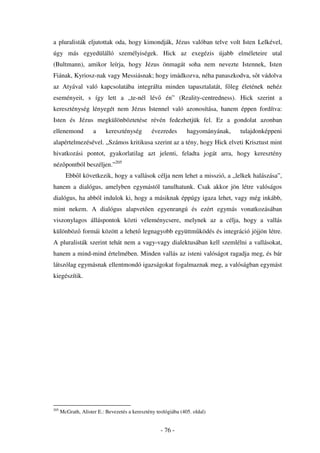 a pluralisták eljutottak oda, hogy kimondják, Jézus valóban telve volt Isten Lelkével,
úgy más egyedülálló személyiségek. Hick az exegézis újabb elméleteire utal
(Bultmann), amikor leírja, hogy Jézus önmagát soha nem nevezte Istennek, Isten
Fiának, Kyriosz-nak vagy Messiásnak; hogy imádkozva, néha panaszkodva, s t vádolva
az Atyával való kapcsolatába integrálta minden tapasztalatát, f leg életének nehéz
eseményeit, s így lett a „te-nél lév                  én” (Reality-centredness). Hick szerint a
kereszténység lényegét nem Jézus Istennel való azonosítása, hanem éppen fordítva:
Isten és Jézus megkülönböztetése révén fedezhetjük fel. Ez a gondolat azonban
ellenemond           a     kereszténység        évezredes       hagyományának,   tulajdonképpeni
alapértelmezésével. „Számos kritikusa szerint az a tény, hogy Hick elveti Krisztust mint
hivatkozási pontot, gyakorlatilag azt jelenti, feladta jogát arra, hogy keresztény
néz pontból beszéljen.”205
        Ebb l következik, hogy a vallások célja nem lehet a misszió, a „lelkek halászása”,
hanem a dialógus, amelyben egymástól tanulhatunk. Csak akkor jön létre valóságos
dialógus, ha abból indulok ki, hogy a másiknak éppúgy igaza lehet, vagy még inkább,
mint nekem. A dialógus alapvet en egyenrangú és ezért egymás vonatkozásában
viszonylagos álláspontok közti véleménycsere, melynek az a célja, hogy a vallás
különböz formái között a lehet legnagyobb együttm ködés és integráció jöjjön létre.
A pluralisták szerint tehát nem a vagy-vagy dialektusában kell szemlélni a vallásokat,
hanem a mind-mind értelmében. Minden vallás az isteni valóságot ragadja meg, és bár
látszólag egymásnak ellentmondó igazságokat fogalmaznak meg, a valóságban egymást
kiegészítik.




205
      McGrath, Alister E.: Bevezetés a keresztény teológiába (405. oldal)


                                                    - 76 -
 