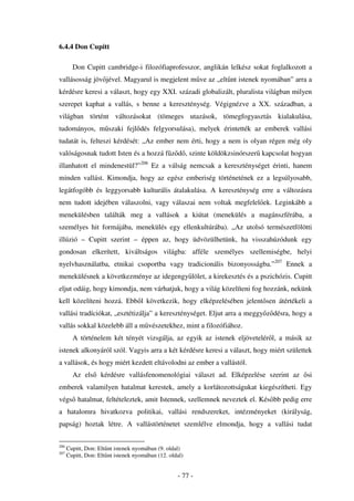 6.4.4 Don Cupitt

        Don Cupitt cambridge-i filozófiaprofesszor, anglikán lelkész sokat foglalkozott a
vallásosság jöv jével. Magyarul is megjelent m ve az „elt nt istenek nyomában” arra a
kérdésre keresi a választ, hogy egy XXI. századi globalizált, pluralista világban milyen
szerepet kaphat a vallás, s benne a kereszténység. Végignézve a XX. században, a
világban történt változásokat (tömeges utazások, tömegfogyasztás kialakulása,
tudományos, m szaki fejl dés felgyorsulása), melyek érintették az emberek vallási
tudatát is, felteszi kérdését: „Az ember nem érti, hogy a nem is olyan régen még oly
valóságosnak tudott Isten és a hozzá f z d , szinte köldökzsinórszer kapcsolat hogyan
illanhatott el mindenestül?”206 Ez a válság nemcsak a kereszténységet érinti, hanem
minden vallást. Kimondja, hogy az egész emberiség történetének ez a legsúlyosabb,
legátfogóbb és leggyorsabb kulturális átalakulása. A kereszténység erre a változásra
nem tudott idejében válaszolni, vagy válaszai nem voltak megfelel ek. Leginkább a
menekülésben találták meg a vallások a kiútat (menekülés a magánszférába, a
személyes hit formájába, menekülés egy ellenkultúrába). „Az utolsó természetfölötti
illúzió – Cupitt szerint – éppen az, hogy üdvözülhetünk, ha visszahúzódunk egy
gondosan elkerített, kiváltságos világba: afféle személyes szellemiségbe, helyi
nyelvhasználatba, etnikai csoportba vagy tradicionális bizonyosságba.”207 Ennek a
menekülésnek a következménye az idegengy lölet, a kirekesztés és a pszichózis. Cupitt
eljut odáig, hogy kimondja, nem várhatjuk, hogy a világ közelíteni fog hozzánk, nekünk
kell közelíteni hozzá. Ebb l következik, hogy elképzelésében jelent sen átértékeli a
vallási tradíciókat, „esztétizálja” a kereszténységet. Eljut arra a meggy z désra, hogy a
vallás sokkal közelebb áll a m vészetekhez, mint a filozófiához.
        A történelem két tényét vizsgálja, az egyik az istenek eljövetelér l, a másik az
istenek alkonyáról szól. Vagyis arra a két kérdésre keresi a választ, hogy miért születtek
a vallások, és hogy miért kezdett eltávolodni az ember a vallástól.
        Az els      kérdésre vallásfenomenológiai választ ad. Elképzelése szerint az    si
emberek valamilyen hatalmat kerestek, amely a korlátozottságukat kiegészítheti. Egy
végs hatalmat, feltételeztek, amit Istennek, szellemnek neveztek el. Kés bb pedig erre
a hatalomra hivatkozva politikai, vallási rendszereket, intézményeket (királyság,
papság) hoztak létre. A vallástörténetet szemlélve elmondja, hogy a vallási tudat


206
      Cupitt, Don: Elt nt istenek nyomában (9. oldal)
207
      Cupitt, Don: Elt nt istenek nyomában (12. oldal)


                                                   - 77 -
 
