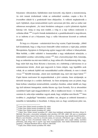 folyamatos változásokon, fejl déseken ment keresztül, míg eljutott a monoteizmusig.
Az els      istenek érzéketlenek voltak az emberekkel szemben, csupán a Kr.e II.
évezredben alakult ki a gondoskodó Isten elképzelése. A vallások meghatározták a
nyelv fejl dését, olyan természetfeletti nyelvi univerzum jött létre, ahol az ember már
otthonosan mozoghatott. „Az isteni birodalom csakugyan a nyelvi jelentések rögzített
kánonja volt. Amíg ez meg nem rendült, a világ és a régi vallásos rendszerek is
szilárdan álltak.”208 A nyelvi formák átalakulásával, a gondolkodásmód is megváltozott,
és ez indította el azt a folyamatot, hogy a vallás fokozatosan kiszorult az emberek
életéb l.
      És hogy ez a folyamat – szekularizáció hova fog vezetni, Cupitt kimondja: „Abból
kell kiindulnunk, hogy a világ összes fontosabb vallási rendszere a végét járja, amiként
Mezopotámia, Egyiptom és Görögország egykor naggyá n tt vallásai is lehanyatlottak.
Mint bel lük, a többi vallásból is fennmaradhat a nagy m alkotások némelyike, a
doktrinákból azonban valószín leg semmi.”209 Ami a kereszténységet illeti, kimondja,
hogy az embereket ma már nem érdekli az, hogy miben áll a Szentháromság titka, vagy,
hogy miért halt meg Jézus Krisztus a kereszten, mi a különbség a kálvinizmus és az
arminianizmus között. „Ezek igen nagyszer és fontos dolgok, vagy legalábbis azok
voltak, de az emberek fejéb l már nemzedékekkel ezel tt elillantak, és nem is térnek
vissza.”210 Kés bb kimondja: „Istent nem menthetjük meg, mert már régen halott.”211
Cupitt három motívumot lát megmenthet nek a jöv számára. Isten néz pontját, az
üdvözít ürességet és a szoláris életformát. Az Isten néz pontja nem azt jelenti, hogy
hinni kellene valamilyen természetfeletti, személyes Istenben, sokkal inkább azt, hogy
úgy kell tekinteni önmagunkat, mintha létezne egy ilyen Személy. Ezt az abszurditást
szemlélteti Cupitt saját meggy z désével: „Ma is imádkozom hozzá – ti. Istenhez – és
szeretem t, noha teljes tudatában vagyok annak, hogy valójában nem létezik.”212 Isten
továbbra is „meghallgat” bennünket, csendben van, ahogyan az emberek kimennek a
temet be és halottaikhoz is beszélnek. A lényeg nem az, hogy személyesen jelen van,

208
    Cupitt, Don: Elt nt istenek nyomában (56. oldal)
209
    Cupitt, Don: Elt nt istenek nyomában (87. oldal)
210
    Cupitt, Don: Elt nt istenek nyomában (87. oldal)
211
    Cupitt, Don: Elt nt istenek nyomában (87. oldal) Isten halálának teológiájáról b vebben Alister E.
McGrath: Bevezetés a keresztény teológiába cím m vében (207-209. oldal) „Mi nem az istenélmény
hiányáról beszélünk, hanem Isten hományáról; elmúlt az a bizonyosság, hogy tudunk Istenr l beszélni…
Marad a nem birtoklás, a nem hit az elvesztés tudata, de nemcsak a bálványok vagy a vallások istenei,
hanem maga az Isten elvesztésének tudata. És ez a megtapasztalás nem csupán néhány neoritikus
jellemz je, mint ahogy nem is egyéni vagy bels megtapasztalás. Isten halála történelmünk nyilvános
eseménye.” (William Hamiltont idézve Alister E. McGrath)
212
    Cupitt, Don: Elt nt istenek nyomában (90. oldal)


                                               - 78 -
 