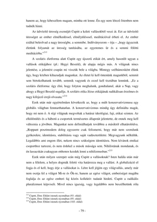 hanem az, hogy kibeszélem magam, mintha ott lenne. Én egy nem létez Istenben nem
tudnék hinni.
      Az üdvözít üresség eszméjét Cupitt a keleti vallásokból veszi át. Ezt az üdvözít
ürességet az ember elmélkedéssel, elmélyülésssel, meditációval érheti el. Az ember
ezáltal beleolvad a nagy ürességbe, a semmibe. Indítványozom – írja – „hogy ágyazzuk
életünk folyamát az üresség tanításába, az egyetemes                r és a semmi fölötti
meditációba.”213
      A szoláris életforma alatt Cupitt egy újszer etikát ért, amely hasonlít ugyan a
vallások etikájához (pl.: Hegyi Beszéd), de alapja mégis más. A világnak nincs
jelentése, a jelentést csupán mi visszük bele a világba. Mintegy szélhámosként élünk
úgy, hogy közben kihazudjuk magunkat. Az életet ki kell öntenünk magunkból, semmit
sem birtokolhatunk tovább, semmik vagyunk és ezzel kell tisztában lennünk. „Ez a
szoláris életforma: úgy élni, hogy folyton meghalunk, gondtalanul, akár a Nap, vagy
ahogy a Hegyi Beszéd sugallja. A szoláris etika Jézus etikájának radikálisan érzelmes és
nagy kifejez erej olvasata.”214
      Ezek után már egyértelm en következik az, hogy a múlt konzervativizmusa egy
globális világban fenntarthatatlan. A konzervativizmus mindig úgy definiálta magát,
hogy mi nem . A régi világnak megvoltak a határai ideológiai, faji, etikai szinten. Az
elkülönülés és a háború a csoportok természetes állapotát jelentette, de ennek meg kell
változnia a jöv ben. Magunkat nem definiálhatjuk továbbra a másiktól elhatárolódva.
„Roppant posztmodern dolog egyszerre csak felismerni, hogy már nem szorulunk
gyökerekre, identitásra, stabilitásra vagy saját vadászterületre. Megvagyunk nélkülük.
Legalábbis ami engem illet, nekem nincs szükségem identitásra. Nem kívánok etnikai
csoporthoz tartozni, és nem érdekel a mások mássága sem. Nihilistának mondanak, és
én lassacskán csakugyan otthonos kezdek lenni a nihilizmusban.”215
      Ezek után milyen szerepet szán még Cupitt a vallásoknak? Isten halála után már
nem a félelem, a helyes dogmák feletti vita határozza meg a vallást. A globalizáció el
fogja és el kell, hogy érje a vallásokat is. Létre kell jöjjön egy világvallás, amely már
nem osztja fel a világot Mi-re és          k-re, hanem az egész világot, emberiséget magába
foglalja és az egész emberi faj közös kollektív tudatát hirdeti. Cupitt a radikális
pluralizmust képviseli. Mivel nincs igazság, vagy legalábbis nem beszélhetünk róla


213
    Cupitt, Don: Elt nt istenek nyomában (93. oldal)
214
    Cupitt, Don: Elt nt istenek nyomában (95. oldal)
215
    Cupitt, Don: Elt nt istenek nyomában (103. oldal)


                                                 - 79 -
 
