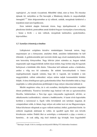 segítségével. „Az istenek visszatérnek. Hihet bbé váltak, mint az Isten.                     si rítusokat
újítanak fel, melyekben az Ént beavatják a Mindenség titkaiba és megszabadítják
önmagától.”17 Jelen dolgozatomban az új vallások, szekták, mozgalmak kérdésével a
terjedelem miatt nem foglalkozom.
        Ezen indokok alapján fontosnak érzem, hogy újrafogalmazzuk a vallási
pluralizmus kérdését, pontosabban annak kérdését hogyan viszonyuljon a kereszténység
– benne a hív k – a más vallások, mozgalmak tanításaihoz, gyakorlataihoz,
képvisel ihez.


1.2 Személyes érintettség a témában


        Lelkipásztori szolgálatra készülve mindenképpen fontosnak tartom, hogy
megismerjem azt a környezetet, amelyben élünk, amelyben küldetésünket be kell
töltenünk. A gyülekezeteinkbe járó testvérek életük nagy részét munkahelyeiken töltik,
nem keresztény környezetben. Nagy kihívást jelent számukra az, hogyan tudnak
megmaradni saját meggy z désük mellett olyan módon, hogy közben még k legyenek
befolyással a körülöttük él k életére. Válaszokat kell találnunk azokra a kérdésekre,
amiket a világ tesz fel számunkra. De nekünk keresztényeknek is fontos
megfogalmaznunk magunk számára, hogy kik is vagyunk, mit kezdjünk a más
meggy z dés , vallású emberekkel, milyen módon tudjuk kommunikálni hitünket
feléjük. A téma érint legesen egész gyakorlatunkra kihat. Nem közömbös tehát az, hogy
megértjük-e a vallási pluralizmus problémáját és hogy milyen válaszokat találunk rá.
        Miel tt megtértem volna, én is sok eszmében, ideológiában kerestem megoldást
életem problémáira. Tizenéves koromban nagy hatással volt rám az egzisztencialista
filozófia, belekóstoltam a New-Age egyes irányzataiba (agykontroll, ufó-hit), az
okkultizmusba (szellemidézés), valamint a buddhizmusba. A karate révén kapcsolatba
kerültem a taoizmussal is. Egyik vallás követ jének sem tartottam magamat, de
szimpatizáltam velük, és láttam, hogy milyen sok ember teszi ezt ma Magyarországon.
Sokan felszínesen válogatnak az egyes vallások tanításai, értékei, gyakorlatai között. Az
emberek maguknak alakítanak ki vallást, de igazából egyik hitet sem követik
következetes módon. Érdekli ket az asztrológia, a reinkarnáció, a jóga, a szeretet, a
harmónia… de csak addig, míg önz                     érdekeik úgy kívánják. Isten kegyelméb l


17
     Ratzinger, Joseph: A hit és a teológia mai helyzetér l (Mérleg 97/2 elektronikus formátum)


                                                    -8-
 