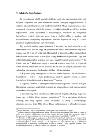 7. Befejezés, összefoglalás

      Ez a szakdolgozat inkább témafelvetés kívánt lenni, mint a problémának teljes kör
kifejtése. Megoldást sem tudok kimondani, csupán személyes meggy z désemet. A
dolgozat írása alatt bennem is sok minden formálódott. Ahogy megismertem az egyes
teológusok véleményét, alakult ki bennem egy sokkal nyitottabb szemlélet a témával
kapcsolatban. Látom ugyanakkor a hiányosságokat, különösen az evangéliumi
keresztények részér l: tartozunk azzal, hogy a jöv ben ebben a témában saját
elképzeléseinket teológiailag megalapozott formában fogalmazzuk meg. Ez a téma
jelent sen meghatározza majd a jöv misszióját.
      Egy gondolat azonban megérett bennem. A kereszténység alapértelmezése szerint
exkluzivista vallás. Hisszük, hogy a Kijelentést Isten adta az ember számára, hogy általa
ismerje meg       t és az üdvösség útját. Ha tagadjuk a Kijelentést, akkor menthetetlenül
belezuhanunk a relativizmus zsákutcájába. Ahogy Horkheimer fogalmazott: „Egy Isten
önkinyilatkoztatása nélkül az ember nem képes magából semmit sem megérteni.”217 Ha
létezik Isten és        kijelentette magát az emberek számára, akkor lehet a dolgoknak
valódi értelme, akkor lehet valódi tudásunk. Ha viszont ezt elvetjük, nem marad más
számunkra, mint az ember önkifejezése, sötétben való tapogatózása.
      A Kijelentés pedig többségében exkluzivista módon fogalmaz. Bár olvashatunk a
Szentírásban – elvétve – olyan gondolatokat, amelyek tágabbra nyitnák az ember
lehet ségeit, de inkább dominál a „keskeny út”218 tanítása.
      A dogmatika történet is többségében exkluzivista néz pontból szemlélte a világot.
Ha feladjuk keresztény alapfeltételezéseinket, az a kereszténység már nem nevezhet
tovább kereszténységnek.
      A kereszténység abban különbözik a többi vallástól, hogy hisszük, hogy maga Isten
jelent meg a földön Jézus Krisztus személyében219. Ez a megjelenés történelmi
esemény, nem pedig legenda. Halála, feltámadása az, amely a kereszténységet
elindította missziós útján. Még Mircea Eliade vallástörténész is kénytelen beismerni

217
    Idézet: Giussani, Luigi: A modern ember vallási tudata cím könyvéb l (48. oldal)
218
    A Hegyi beszédben Jézus határozottan tanítja: „Menjetek be a szoros kapun! Mert tágas az a kapu, és
széles az az út, amely a kárhozatba visz, és sokan vannak, akik azon járnak. Mert szoros az a kapu, és
keskeny az az út, amely az életre visz, és kevesen vannak, akik azt megtalálják.” Mt 7,13-14
219
    Helmuth von Glasenapp is megjegyzi: „A kereszténységre jellemz sajátosság az a központi hely,
amelyet alapítójának juttat. A többi világvallásban az alapító által meghirdetett tanítás áll a középpontban,
a kereszténységben az alapító személye.” (Az öt világvallás, 321. oldal) Quoist is így ír: „A történelem
középpontjában, az emberiség középpontjában ott van az esemény, a nagy, egyetlen esemény, Jézus
Krisztus megtestesülése, az Isten Fia emberré lett.” (Krisztus él, 36. oldal)


                                                   - 83 -
 