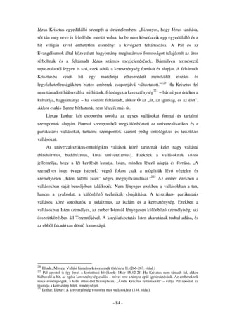 Jézus Krisztus egyedülálló szerepét a történelemben: „Bizonyos, hogy Jézus tanítása,
s t tán még neve is feledésbe merült volna, ha be nem következik egy egyedülálló és a
hit világán kívül érthetetlen esemény: a kivégzett feltámadása. A Pál és az
Evangéliumok által közvetített hagyomány meghatározó fontosságot tulajdonít az üres
sírboltnak és a feltámadt Jézus számos megjelenésének. Bármilyen természet
tapasztalatról legyen is szó, ezek adták a kereszténység forrását és alapját. A feltámadt
Krisztusba      vetett    hit   egy     maroknyi         elkeseredett   menekül t       elszánt     és
legy zhetetlenségükben biztos emberek csoportjává változtatott.”220 Ha Krisztus fel
nem támadott hiábavaló a mi hitünk, felesleges a kereszténység221 – bármilyen értékes a
kultúrája, hagyománya – ha viszont feltámadt, akkor               az „út, az igazság, és az élet”.
Akkor csakis Benne bízhatunk, nem létezik más út.
      Liptay Lothar két csoportba sorolta az egyes vallásokat formai és tartalmi
szempontok alapján. Formai szempontból megkülönbözteti az univerzalisztikus és a
partikuláris vallásokat, tartalmi szempontok szerint pedig ontológikus és teisztikus
vallásokat.
      Az univerzalisztikus-ontológikus vallások közé tartoznak kelet nagy vallásai
(hinduizmus, buddhizmus, kínai univerzizmus). Ezeknek a vallásoknak közös
jellemz je, hogy a lét kérdését kutatja. Isten, minden létez                alapja és forrása. „A
személyes isten (vagy istenek) végs              fokon csak a mögöttük lév              végtelen és
személytelen „Isten fölötti Isten” véges megnyilvánulásai.”222 Az ember ezekben a
vallásokban saját bens jében találkozik. Nem lényeges ezekben a vallásokban a tan,
hanem a gyakorlat, a különböz              technikák elsajátítása. A teisztikus- partikuláris
vallások közé sorolhatók a júdaizmus, az iszlám és a kereszténység. Ezekben a
vallásokban Isten személyes, az ember Istent l lényegesen különböz személyiség, aki
összeütközésben áll Teremt jével. A kinyilatkoztatás Isten akaratának tudtul adása, és
az ebb l fakadó tan dönt fontosságú.




220
    Eliade, Mircea: Vallási hiedelmek és eszmék története II. (266-267. oldal.)
221
    Pál apostol is így érvel a korinthusi hív knek: 1Kor 15,12-21. Ha Krisztus nem támadt fel, akkor
hiábavaló a hit, az egész kereszténység csalás – mivel erre a tényre épül igehirdetésünk. Az embereknek
nincs reménységük, a halál utáni élet bizonytalan. „Ámde Krisztus feltámadott” – vallja Pál apostol, ez
igazolja a keresztény hitet, reménységet.
222
    Lothar, Liptay: A keresztyénség viszonya más vallásokhoz (184. oldal)


                                                - 84 -
 