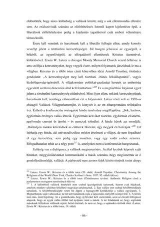 eldöntötték, hogy nincs különbség a vallások között, még a sok ellentmondás ellenére
sem. Az exkluzivisták számára az el feltételezés Istent l kapott kijelentésre épül, a
liberálisok el feltételezése pedig a kijelentés tagadásával csak emberi véleményre
támaszkodik.
      Észre kell vennünk és harcolnunk kell a liberális felfogás ellen, amely komoly
veszélyt jelent a történelmi kereszténységre. Jól hangzó jelszavai az egységr l, a
békér l,     az    egyenl ségr l,       az    elfogadásról      ellentétesek      Krisztus     üzenetével,
küldetésével. Erwin W. Lutzer a chicagoi Moody Memorial Church vezet lelkésze is
arra szólítja a keresztényeket, hogy vegyék észre, milyen folyamatok játszódnak le ma a
világban. Krisztus és a többi isten cím könyvében idézi Arnold Toynbee, történész
gondolatát: „A kereszténységet meg kell tisztítani „b nös lelkiállapotától”, vagyis
kizárólagosság-igényét l. A világkormány politikai-gazdasági kereteit az emberiség
egyesített szellemi dimenziói által kell fenntartani.”225 Ez a megtisztítási folyamat egyet
jelent a történelmi kereszténység elt nésével. Mint ilyen ellen, nekünk keresztényeknek
harcolnunk kell, nemhogy el mozdítani ezt a folyamatot. Lutzer részt vett az 1993-as
chicagói Vallások Világparlamentjén, és könyvét is az ott elhangzottakra reflektálva
írta. Érthet a konferencián osztogatott hindu tanulmány megállapítása: „Sok, hatásos,
egyformán érvényes vallás létezik. Egyformán kell ket tisztelni, egyformán elismerni,
egyformán szeretni és ápolni – és nemcsak tolerálni. A hindu írások azt mondják:
„Bármilyen módon közelednek az emberek Hozzám, úgy megyek én hozzájuk.”226 Ezt
leírhatja egy hindu, aki univerzalisztikus módon értelmezi a világot, de nem fogadható
el egy keresztény, sem pedig egy muszlim, vagy egy zsidó ember számára.
Elfogadhatatlan tehát az a négy pont227 is, amelyeket ezen a konferencián hangoztattak.
      Szükség van a dialógusra, a vallások megismerésére. Azáltal leszünk képesek saját
hitünket, meggy z désünket kommunikálni a másik számára, hogy megismertük az
gondolkodásmódját, vallását. A párbeszéd nem azonos felek között történik (mint ahogy


225
    Lutzer, Erwin W.: Krisztus és a többi isten (20. oldal, Arnold Toynbee: Christianity Among the
Religions of the World (New York, Charles Scribner’s Sons, 1957, 95. oldalt idézve)
226
    Lutzer, Erwin W.: Krisztus és a többi isten (Chindanansa szvámi: Authentic Religion cím a
parlamenten osztogatott tanulmányát idézve)
227
    1. A különböz vallások hittételeit nem szabad igazságoknak tartanunk, hanem csak héjaknak,
amelyek minden vallásban fellelhet magvakat tartalmaznak. 2. Egy vallást sem szabad fels bbrend nek
tartanunk. A fels bbrend ségbe vetett hit éppen a legnagyobb kerékköt je a vallási egységnek. 3.
Megtarthatjuk saját vallásunkat, de túl kell haladnunk rajta a tapasztalás mélyebb szintjei felé. 4. A térítés
nem más, mint bigottság. Az a gondolkodás, hogy új híveket kell szereznünk, azon az elavult felfogáson
alapszik, hogy az egyik vallás többet tud nyújtani, mint a másik. A mi feladatunk az, hogy segítsünk
másoknak felfedezni vallásaik rejtett, bels értelmét, és nem az, hogy a sajátunkra térítsük ket. (Lutzer,
Erwin W.: Krisztus és a többi isten, 19. oldal)


                                                   - 86 -
 