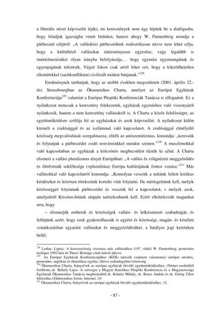 a liberális nézet képvisel i írják), mi keresztények nem úgy lépünk be a dialógusba,
hogy feladjuk igazságba vetett hitünket, hanem ahogy W. Pannenberg mondja a
párbeszéd céljáról: „A vallásközi párbeszédnek realisztikusan nézve nem lehet célja,
hogy     a   különböz      vallásokat     intézményesen       egyesítse,    vagy    legalább     is
önértelmezésüket olyan irányba befolyásolja,… hogy egymást egyenrangúnak és
egyenjogúnak tekintsék. Végs          fokon csak arról lehet szó, hogy a kikerülhetetlen
ellentétekkel (sachkonflikten) civilizált módon bánjanak.”228
      Eredménynek tarthatjuk, hogy az utóbbi években megszületett (2001. április 22.-
én) Strassbourgban        az Ökumenikus Charta, amelyet                az Európai Egyházak
Konferenciája229 valamint a Európai Püspöki Konferenciák Tanácsa is elfogadott. Ez a
nyilatkozat nemcsak a keresztény felekezetek, egyházak egymáshoz való viszonyáról
nyilatkozik, hanem a nem keresztény vallásokról is. A Charta a közös felel sségre, az
együttm ködésre szólítja fel az egyházakat és azok képvisel it. A nyilatkozat külön
kiemeli a zsidósággal és az iszlámmal való kapcsolatot. A zsidósággal elmélyül
közösség megvalósítását szorgalmazza, elítéli az antiszemitizmus, kimondja: „keressük
és folytatjuk a párbeszédet zsidó testvéreinkkel minden szinten.”230 A muszlimokkal
való kapcsolatban az egyházak a kölcsönös megbecsülést t zték ki célul. A Charta
elismeri a vallási pluralizmus tényét Európában: „A vallási és világnézeti meggy z dés
és életformák sokfélesége (=pluralitása) Európa kultúrájának fontos vonása.”231 Más
vallásokkal való kapcsolatról kimondja: „Komolyan vesszük a nekünk feltett kritikus
kérdéseket és közösen törekszünk korrekt vitát folytatni. De mérlegelnünk kell, melyik
közösséggel folytatunk párbeszédet és vesszük fel a kapcsolatot, s melyek azok,
amelyekt l Krisztus-hitünk alapján tartózkodnunk kell. Ezért elkötelezzük magunkat
arra, hogy
      – elismerjük emberek és közösségek vallási- és lelkiismereti szabadságát, és
fellépünk azért, hogy ezek gyakorolhassák is egyéni és közösségi, magán- és közéleti
vonatkozásban egyaránt vallásukat és meggy z désüket, a hatályos jogi kereteken
belül;

228
    Lothar, Liptay: A keresztyénség viszonya más vallásokhoz (197. oldal) W. Pannenberg, protestáns
teológus 1992-ben írt Theol. Beiträge cím m vét idézve.
229
     Az Európai Egyházak Konferenciájához (KEK) tartozik csaknem valamennyi európai ortodox,
protestáns, anglikán és ókatolikus egyház, illetve szabadegyházi közösség.
230
    Ökumenikus Charta, Irányelvek az európai egyházak b vül együttm ködéséhez. (Német eredetib l
fordította dr. Békefy Lajos. A szöveget a Magyar Katolikus Püspöki Konferencia és a Magyarországi
Egyházak Ökumenikus Tanácsa megbízásából dr. Kránitz Mihály, dr. Reuss András és dr. Görög Tibor
lektorálta.) Elektronikus forrás: Internet, 10.
231
    Ökumenikus Charta, Irányelvek az európai egyházak b vül együttm ködéséhez. 12.


                                              - 87 -
 