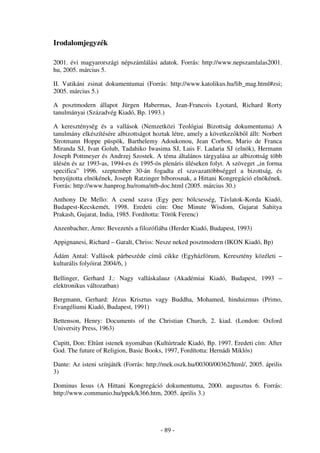 Irodalomjegyzék

2001. évi magyarországi népszámlálási adatok. Forrás: http://www.nepszamlalas2001.
hu, 2005. március 5.

II. Vatikáni zsinat dokumentumai (Forrás: http://www.katolikus.hu/lib_mag.html#zsi;
2005. március 5.)

A posztmodern állapot Jürgen Habermas, Jean-Francois Lyotard, Richard Rorty
tanulmányai (Századvég Kiadó, Bp. 1993.)

A kereszténység és a vallások (Nemzetközi Teológiai Bizottság dokumentuma) A
tanulmány elkészítésére albizottságot hoztak létre, amely a következ kb l állt: Norbert
Strotmann Hoppe püspök, Barthelemy Adoukonou, Jean Corbon, Mario de Franca
Miranda SJ, Ivan Golub, Tadahiko Iwasima SJ, Luis F. Ladaria SJ (elnök), Hermann
Joseph Pottmeyer és Andrzej Szostek. A téma általános tárgyalása az albizottság több
ülésén és az 1993-as, 1994-es és 1995-ös plenáris üléseken folyt. A szöveget „in forma
specifica” 1996. szeptember 30-án fogadta el szavazattöbbséggel a bizottság, és
benyújtotta elnökének, Joseph Ratzinger bíborosnak, a Hittani Kongregáció elnökének.
Forrás: http://www.hanprog.hu/roma/ntb-doc.html (2005. március 30.)

Anthony De Mello: A csend szava (Egy perc bölcsesség, Távlatok-Korda Kiadó,
Budapest-Kecskemét, 1998. Eredeti cím: One Minute Wisdom, Gujarat Sahitya
Prakash, Gujarat, India, 1985. Fordította: Török Ferenc)

Anzenbacher, Arno: Bevezetés a filozófiába (Herder Kiadó, Budapest, 1993)

Appignanesi, Richard – Garalt, Chriss: Nesze neked posztmodern (IKON Kiadó, Bp)

Ádám Antal: Vallások párbeszéde cím cikke (Egyházfórum, Keresztény közéleti –
kulturális folyóirat 2004/6, )

Bellinger, Gerhard J.: Nagy valláskalauz (Akadémiai Kiadó, Budapest, 1993 –
elektronikus változatban)

Bergmann, Gerhard: Jézus Krisztus vagy Buddha, Mohamed, hinduizmus (Primo,
Evangéliumi Kiadó, Budapest, 1991)

Bettenson, Henry: Documents of the Christian Church, 2. kiad. (London: Oxford
University Press, 1963)

Cupitt, Don: Elt nt istenek nyomában (Kultúrtrade Kiadó, Bp. 1997. Eredeti cím: After
God. The future of Religion, Basic Books, 1997, Fordította: Hernádi Miklós)

Dante: Az isteni színjáték (Forrás: http://mek.oszk.hu/00300/00362/html/, 2005. április
3)

Dominus Iesus (A Hittani Kongregáció dokumentuma, 2000. augusztus 6. Forrás:
http://www.communio.hu/ppek/k366.htm, 2005. április 3.)




                                        - 89 -
 