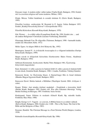 Giussani, Luigi: A modern ember vallási tudata (Vigilia Kiadó, Budapest, 1994. Eredeti
m : La coscienza religiosa nell’uomo moderno, Milano, 1985)

Eliade, Mircea: Vallási hiedelmek és eszmék története II. (Osiris Kiadó, Budapest,
1995)

Filozófiai Lexikon. szerkesztette M. Rozental és P. Jugyin. Szikra Budapest 1953.
Eredeti „Kratkij Filoszofszkij Szlovar”-t (Goszpolitizdat 1952)

Filozófiai Kislexikon (Kossuth Könyvkiadó, Budapest, 1970)

Gitt, Werner: … és a többi vallás (Evangéliumi Kiadó, Bp, 1994. Eredeti cím: … und
die anderer Religionen? Christliche Literatur-Verbreitung, Bielefeld)

Glasenapp, Helmuth Von: Öt világvallás (Talentum, Budapest, 1998 – harmadik kiadás,
eredeti m : Düsseldorf, Köln. 1972)

Heller Ágnes: Az idegen (Múlt és Jöv Könyvek, Bp., 1992)

Huntington, Samuel P.: A civilizációk összecsapása és a világrend átalakulása (Európa
Könyvkiadó, Budapest, 1999)

Idegen szavak és kifejezések kéziszótára (Szerkesztette: Bakos Ferenc, Akadémiai
Kiadó, Budapest, 1994)

Jubileumi Kommentár, Szerkesztette: Bartha Tibor; Budapest 1981, Újszövetség
könyveinek magyarázata)

Kant, Immanuel: A vallás a puszta ész határain belül (A vallás a puszta és határain belül
és más írások, Gondolat Kiadó, Budapest, 1980. 2. kiadás, Fordította: Vidrányi Katalin)

Karasszon István: Az Ószövetség fényei, A Karmel-hegyi Illés és Izrael története
(Mundus Magyar Egyetemi Kiadó, Budapest, 2002)

Karasszon Dezs : Hettita hatások a Bibliában (Theológiai Szemle 2004. évfolyam 4.
szám)

Kasper, Walter: Ami minden értelmet meghalad – Gondolatok a keresztény hitr l
(Herder Kiadó, Budapest 1992, Eredeti cím: Was alles Erkennen übersteigt. Verlag
Herder Freiburg im Breisgau, 1987. Fordította: Szász István)

Kierkegaard, Soren: Félelem és reszketés (Göncöl Kiadó, Bp, második kiadás.
Fordította: Rácz Péter, 1986)

Knight, George A. F.: Vagyok – ez a nevem, A Bibliai Istene és az emberi vallások
(Kálvin Kiadó, Budapest, 2004. Eredeti cím: I AM – This is My Name. The God of the
Bible and the Religions of Man, 1983)

Kraemer, Hendrik: The Christian Message in a Non-Christian World (Harpers, London,
1938)

Kulturális kisenciklopédia (Kossuth Könyvkiadó, Bp. 1986)


                                         - 90 -
 