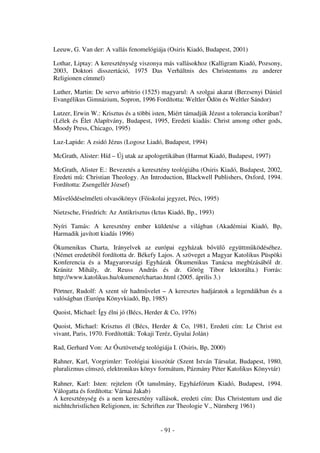 Leeuw, G. Van der: A vallás fenomelógiája (Osiris Kiadó, Budapest, 2001)

Lothar, Liptay: A kereszténység viszonya más vallásokhoz (Kalligram Kiadó, Pozsony,
2003, Doktori disszertáció, 1975 Das Verhältnis des Christentums zu anderer
Religionen címmel)

Luther, Martin: De servo arbitrio (1525) magyarul: A szolgai akarat (Berzsenyi Dániel
Evangélikus Gimnázium, Sopron, 1996 Fordította: Weltler Ödön és Weltler Sándor)

Lutzer, Erwin W.: Krisztus és a többi isten, Miért támadják Jézust a tolerancia korában?
(Lélek és Élet Alapítvány, Budapest, 1995, Eredeti kiadás: Christ among other gods,
Moody Press, Chicago, 1995)

Luz-Lapide: A zsidó Jézus (Logosz Liadó, Budapest, 1994)

McGrath, Alister: Híd – Új utak az apologetikában (Harmat Kiadó, Budapest, 1997)

McGrath, Alister E.: Bevezetés a keresztény teológiába (Osiris Kiadó, Budapest, 2002,
Eredeti m : Christian Theology. An Introduction, Blackwell Publishers, Oxford, 1994.
Fordította: Zsengellér József)

M vel déselméleti olvasókönyv (F iskolai jegyzet, Pécs, 1995)

Nietzsche, Friedrich: Az Antikrisztus (Ictus Kiadó, Bp., 1993)

Nyíri Tamás: A keresztény ember küldetése a világban (Akadémiai Kiadó, Bp,
Harmadik javított kiadás 1996)

Ökumenikus Charta, Irányelvek az európai egyházak b vül együttm ködéséhez.
(Német eredetib l fordította dr. Békefy Lajos. A szöveget a Magyar Katolikus Püspöki
Konferencia és a Magyarországi Egyházak Ökumenikus Tanácsa megbízásából dr.
Kránitz Mihály, dr. Reuss András és dr. Görög Tibor lektorálta.) Forrás:
http://www.katolikus.hu/okumene/chartao.html (2005. április 3.)

Pörtner, Rudolf: A szent sír hadm velet – A keresztes hadjáratok a legendákban és a
valóságban (Európa Könyvkiadó, Bp, 1985)

Quoist, Michael: Így élni jó (Bécs, Herder & Co, 1976)

Quoist, Michael: Krisztus él (Bécs, Herder & Co, 1981, Eredeti cím: Le Christ est
vivant, Paris, 1970. Fordították: Tokaji Teréz, Gyulai Jolán)

Rad, Gerhard Von: Az Ósztövetség teológiája I. (Osiris, Bp, 2000)

Rahner, Karl, Vorgrimler: Teológiai kisszótár (Szent István Társulat, Budapest, 1980,
pluralizmus címszó, elektronikus könyv formátum, Pázmány Péter Katolikus Könyvtár)

Rahner, Karl: Isten: rejtelem (Öt tanulmány, Egyházfórum Kiadó, Budapest, 1994.
Válogatta és fordította: Várnai Jakab)
A kereszténység és a nem keresztény vallások, eredeti cím: Das Christentum und die
nichhtchristlichen Religionen, in: Schriften zur Theologie V., Nürnberg 1961)


                                         - 91 -
 